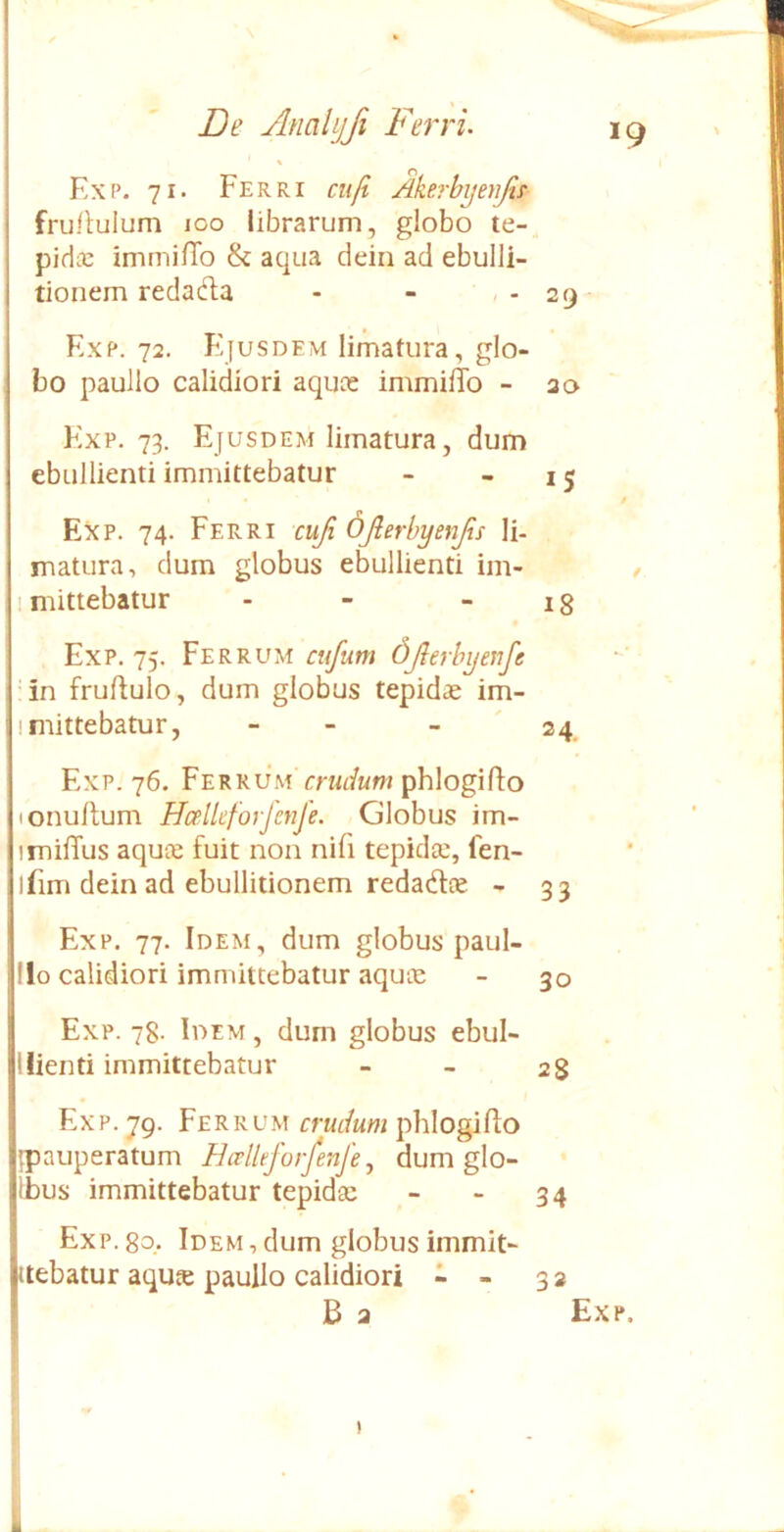 Exp. 71. Ferri ciifi Akerbyenjif frullulum 100 librarum, globo te- pidic immifTo & aqua deiri ad ebulli- tionem redacfta - - , - 29 Exp. 72. Ejusdem limatura, glo- bo paullo calidiori aquoe immilTo - ao Exp. 73. Ejusdem limatura, dum ebullienti immittebatur - - 15 0 Exp. 74. Ferri cufi djlerbyenjis Ii- matura, dum globus ebullienti im- / mittebatur - - - 18 Exp. 75. Ferrum cufum djlerbyenfe 4n fruftulo, dum globus tepidae im- mittebatur, - - - ' 24. Exp. 76. Ferrum'rm/ttw phlogiflo onullum HcelUforfcnfe. Globus im- mifTus aquce fuit non nifi tepidse, fen- ifim dein ad ebullitionem redadte - 33 Exp. 77. Idem, dum globus paul- llo calidiori immittebatur aqute - 30 Exp. 78- Idem , dum globus ebul- 1 lienti immittebatur _ _ 28 Exp. 79. Ferrum pblogifto jpauperatum Hcelleforfenje ^ dum glo- Ibus immittebatur tepidae - - 34 Exp. 8q. Idem, dum globus immit- ttebatur aqute paullo calidiori - - 32 B 2 Exp. )