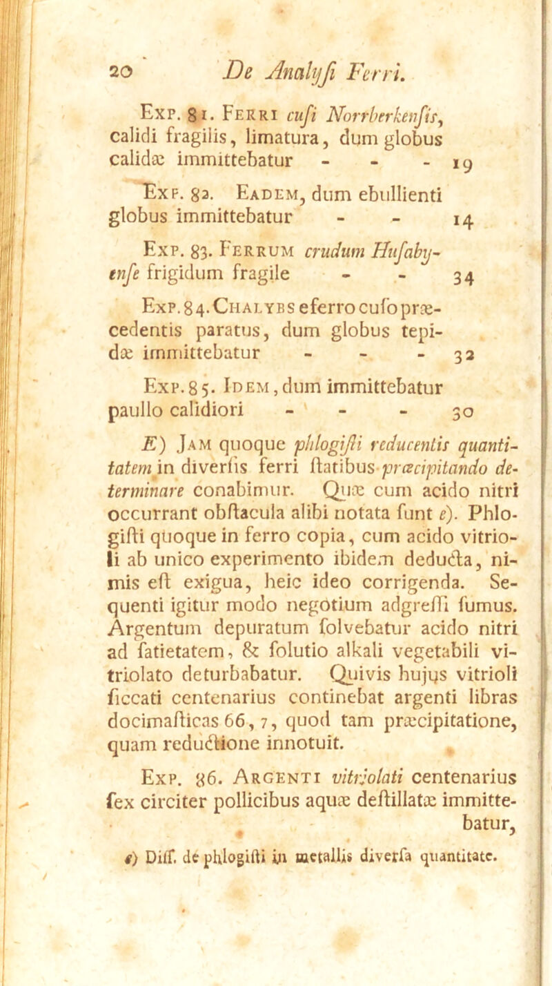 Exp. 8i. Ferri cuji Norrberkenfif^ calidi fragilis, limatura, dum globus calidec immittebatur - - - 19 Exp. 83. Eadem, dum ebullienti globus immittebatur - - 14 Exp. 83- Eerrum crudum Hufaby- enfe frigidum fragile - - 34 Exp. 8 4. Chalye s eferrocufo prae- cedentis paratus, dum globus tepi- dce immittebatur - - - 32 Exp.85- Idem,dum immittebatur paullo calidiori - - - 30 E) Jam quoque plilogijli reducenlif quanti- tatemin diveriis ferri ^mhus-pracipitando de- terminare conabimur. Qiud cum acido nitri occurrant obflacula alibi notata funt e). Phlo- gifti quoque in ferro copia, cum acido vitrio- li ab unico experimento ibidem dedudla, ni- mis efl: exigua, heic ideo corrigenda. Se- quenti igitur modo negotium adgrelTi fumus. Argentum depuratum folvebatur acido nitri ad fatietatem, & folutio alkali vegetabili vi- triolato deturbabatur. Qiiivis hujus vitrioli ficcati centenarius continebat argenti libras docima/licas 66,7, quod tam praecipitatione, quam rcdiidlaone innotuit. ^ Exp. 86. Argenti vitrjolati centenarius fex circiter pollicibus aquae deftillatae immitte- batur, # y « i) Ditf. de phlogifti metallis diverfa quantitate.