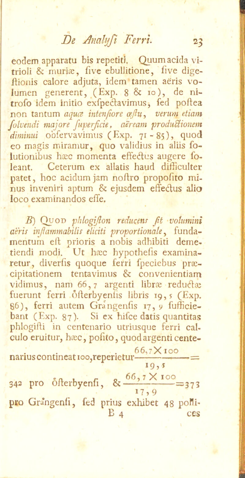 eodem apparatu bis repetiti. Quum acida vi- trioli & murite, five ebullitione, five dige- jftionis calore adjuta, idem'tamen aeris vo- lumen generent, (Exp. 8 & 10), de ni- trofo idem initio exfpedavimus-, feci poflea non tantum aqui^ intenfiore ceftu., verum etiam folvendi majore fupe)Jicie, aeream produSiionem diminui obfervavimus (Exp. 71-85), quod eo magis miramur, quo validius in aliis fo- lutionibus h^c momenta effedus augere fo- leant. Ceterum ex allatis haud difficulter patet, hoc acidum jam noflro propofito mi- nus inveniri aptum & ejusdem effedus alio loco examinandos efTe. B) r^OD phtogijdon reducenr ftt -volumini aeris inflammabilis eliciti proportionale.^ funda- mentum elt prioris a nobis adhibiti deme- tiendi modi. Ut ha:c hypothefis examina- retur, diverfis quoque ferri fpeciebus prae- , cipitationem tentavimus & convenientiam vidimus, nam 66,7 argenti librce redudai fuerunt ferri ofterbyenfis libris 19,5 (Exp. 86), ferri autem Grangenfis 17, y fufficie- bant (Exp. 87)- Si ex hifce datis quantitas phlogifti in centenario utriusque ferri cal- culo eruitur, hcec, pofito, quod argenti cente- . , . , 66,:X 100 narius contineat 100,reperietur 19,5 en , r o X 100 342 pro olterbyenii, & =373 17,9 pro Grangenh, fed prius exliibet 48 poflh B 4 ces