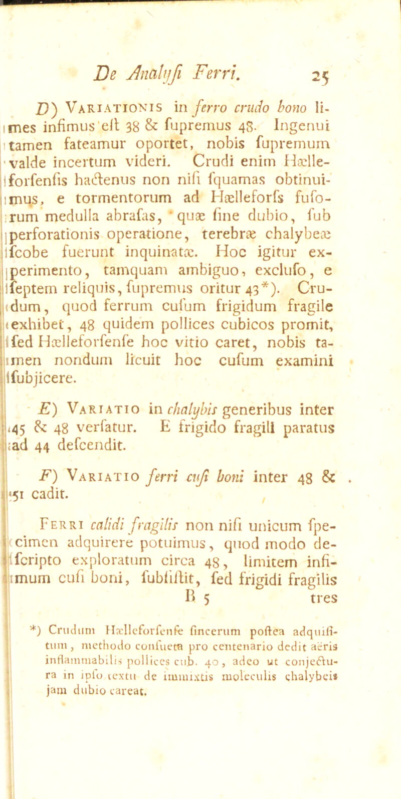 \ De j^nalufi Ferri. 25 Z)) Variationis in ferro crudo bono Ii- imes infimus'elt 38 & fupremus 48. Ingenui Itamen fateamur oportet, nobis fupremum ■valde incertum videri. Crudi enim ffoclle- jforfenfis hacd:enus non nifi fquamas obtinui- imus, e tormentorum ad Htelleforfs fufo- ,rum'medulla abrafas, ‘quae fine dubio, fub jperforationis operatione, terebr£e chalybeie ifcobe fuerunt inquinatic. Hoc igitur ex- iperimento, tamquam ambiguo, exclufo, e ifeptem reliquis, fupremus oritur 43*), Cru- <dum, quod ferrum culum frigidum fragile (exhibet, 48 quidem pollices cubicos promit, ifed Hidieforfenfe hoc vitio caret, nobis ta- imen nondum licuit hoc cufum examini Ifubjicere. I • E) Variatio in chalybis g^ntnhus inter j<45 48 verfatur. E frigido fragili paratus jad 44 defcendit. F) Variatio ferri cuji boni inter 48 & . ;5i cadit. , Ferri calidi fragilis non nifi unicum fpe- kcimcn adquirere potuimus, quod modo de- “fcripto exploratum circa 48, limitem infi- I ,imum cufi boni, fubliilit, fed frigidi fragilis P. 5 tres *) Crucium Hsllcfovfenfe fincerum poftea adquili- tum , methodo coivluem pro centenario dedit aeris indanimabilis pollices ciif). 40, adeo ut conjectu- ra in iplo lextu de immixtis moleculis chalybei» jam dubio careat.