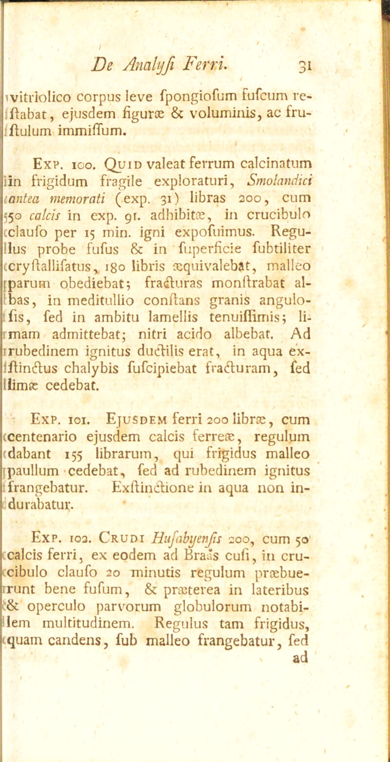 4 ivitriolico corpus leve fpongiofum fufciim re- Iftabat, ejusdem figuroe & voluminis, ac fru- /flulum immifTum. Ex?. ICO. Quid valeat ferrum calcinatum iin frigidum fragile _exploraturi, Smohmdici lantea memorati (exp. 31) libras 200, cum 550 calcis in exp. 91. adhibitce, in crucibulo cclaufo per 15 min. igni expofuimus. Regu- llus probe fufus & in fuperficie fubtiliter (cryftallifatus,. igo libris lequivalebat, malleo [parum obediebat; fra(Ruras monflrabat al- ibas, in meditullio conflans granis angulo- ifis, fed in ambitu lamellis tenuiflimis; li- rmam ^ admittebat; nitri acido albebat. Ad rrubedinem ignitus duclilis erat, in aqua e’x- lilin^tus chalybis fufcipiebat fradluram, fed llimjc cedebat. Exp. ioi. Ejusdem ferri 200 librae, cum (Centenario ejusdem calcis ferreae, regulum (dabant 155 librarum, qui frigidus malleo fpaullum-cedebat, fed ad rubedinem ignitus 1 frangebatur. Exflincliione in aqua non in- durabatur. Exp. 102. Crudi Hufabyenfis 200, cum 50' ccalcis ferri, ex eodem ad Braas cufi, in cru- ccibulo claufo 20 minutis regulum praebue- rrunt bene fufum, & praeterea in lateribus operculo parvorum globulorum notabi- liem multitudinem. Regulus tam frigidus, equam candens, fub malleo frangebatur, fed V ad '