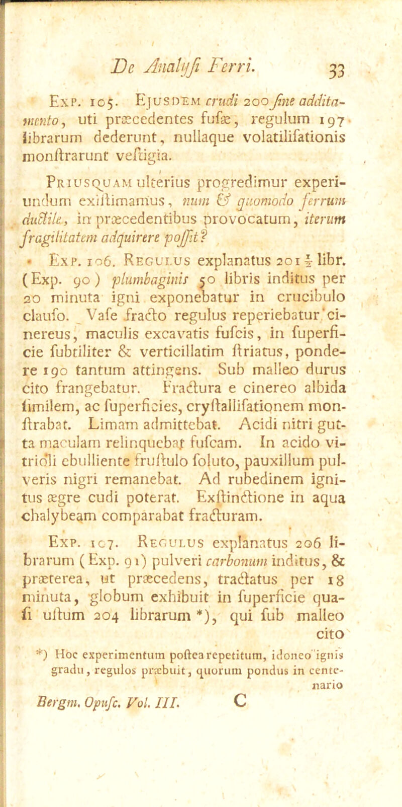 E X P. 105. Ej u s DTi M crudi 200 foie addita- mento, uti proscedentes fufse, regulum 197. librarum dederunt, nullaque volatilifationis monftrarunt vefiigia. Priusq^uam ulterius progredimur experi- undurn exiilimanius, num & quomodo jerrum . duSiik, in praecedentibus provocatum, iterum fragilitatem adquirere pqffttf • Exp. 106, Regulus explanatus 201 § libr. (Exp. 90) plumbaginis so libris inditus per 20 minuta igni exponebatur in crucibulo claufo. Vafe fracto regulus rep?riebatur*ci- nereus, maculis excavatis fufeis, in fuperfi- cie fubtiliter & verticillatim ftriatus, ponde- re 190 tantum attingens. Sub malleo durus cito frangebatur. Fradtura e cinereo albida llmilem, ac fuperficies, cryftallifationem mon- itrabat. Limam admittebat. Acidi nitri gut- ta maculam relinqucbaf fiifcam. In acido vi- trio*li ebulliente frultulo fojuto, pauxillum pul- veris nigri remanebat. Ad rubedinem igni- tus cegre cudi poterat. Exftinftione in aqua chalybeam comparabat frafturam. • * Exp. 107. Regulus explanatus 206 li- brarum (Exp. 91) pulveri carbonum inditus, & prtBterea, ut praecedens, tradfatus per 18 minuta, -globum exhibuit in fuperficie qua- fi ullum 204 librarum*), qui fub malleo cito *) Hoc experimentum poftea repetitum, idoneo ignis gradu, regulos pnebuit, cj^uorum pondus in cente- nario Bergni. Opnfc. Vol III. c