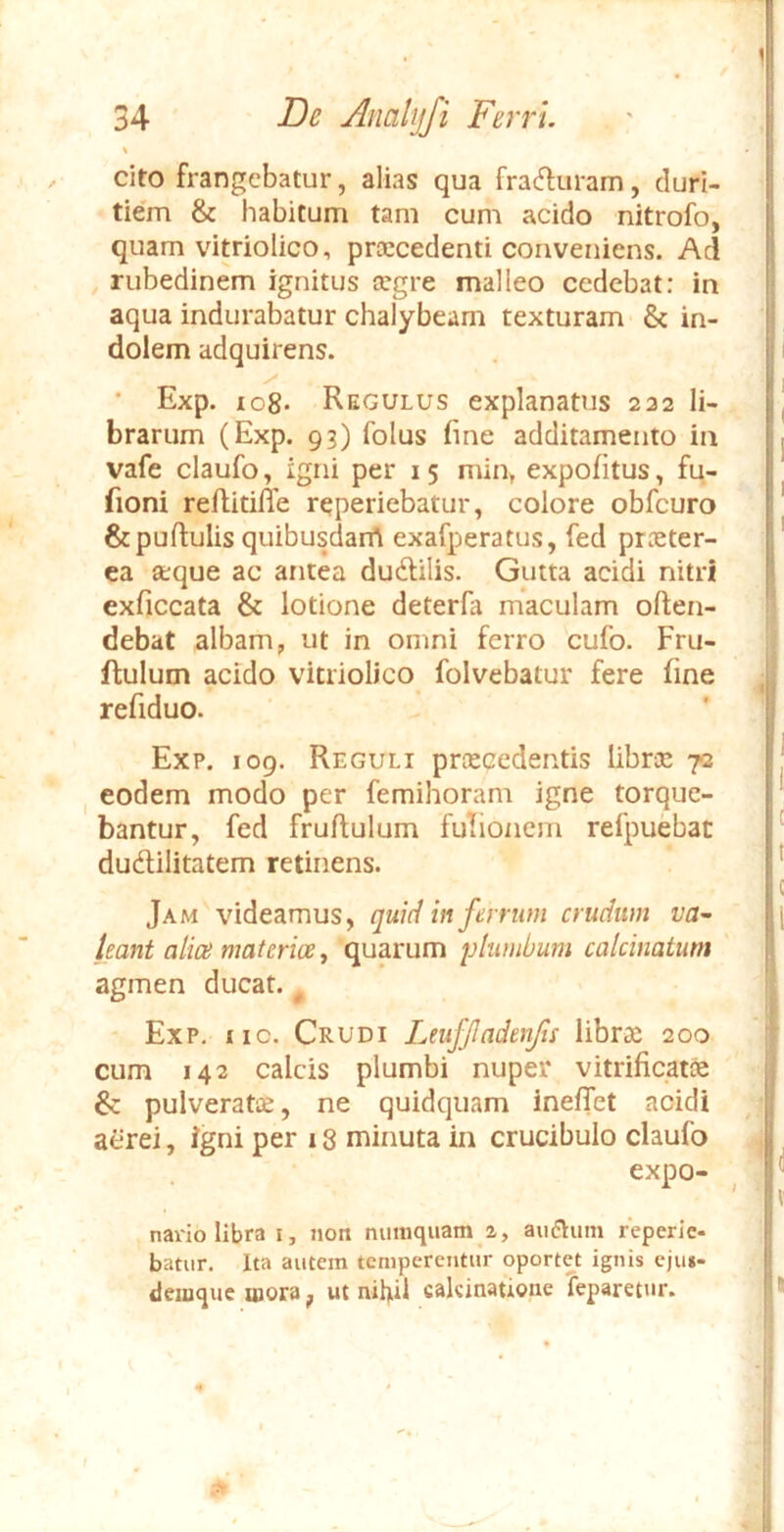 cito frangebatur, alias qua fradiiram, duri- tiem & habitum tam cum acido nitrofo, quam vitriolico, prtecedenti conveniens. Aci rubedinem ignitus cegre malleo cedebat: in aqua indurabatur chalybeam texturam & in- dolem adquirens. ' Exp. io8- Regulus explanatus 222 li- brarum (Exp. 93) folus fine additamento in vafe claufo, igni per 15 min, expolitus, fu- fioni reftitiffe reperiebatur, colore obfcuro & pullulis quibusdarrt exafperatus, fed praeter- ea aque ac antea dudilis. Gutta acidi nitri exliccata & lotione deterfa maculam often- debat albam, ut in omni ferro cufo. Fru- flulum acido vitriolico folvebatur fere line ^ refiduo. Exp. 109. Reguli praecedentis librec 72 I eodem modo per femihoram igne torque- bantur, fed frultulum futionem refpuebat dudlilitatem retinens. Jam videamus, quid in ferrum crudum va^ leant alice materioe y quarum plumbum calcinaium agmen ducat. ^ * Exp. iic. Crudi Leuffadcnjis librae 200 | cum 142 calcis plumbi nuper vitrilicatfe & pulveratee, ne quidquam inelTet acidi aerei, igni per 18 minuta in crucibulo claufo expo- navio libra i, noit nimiquam 2, aurium reperlc- batur. Ita autem temperentur oportet ignis eju»- deinque mora j, ut nihil cakinatione 'feparetur. |i /