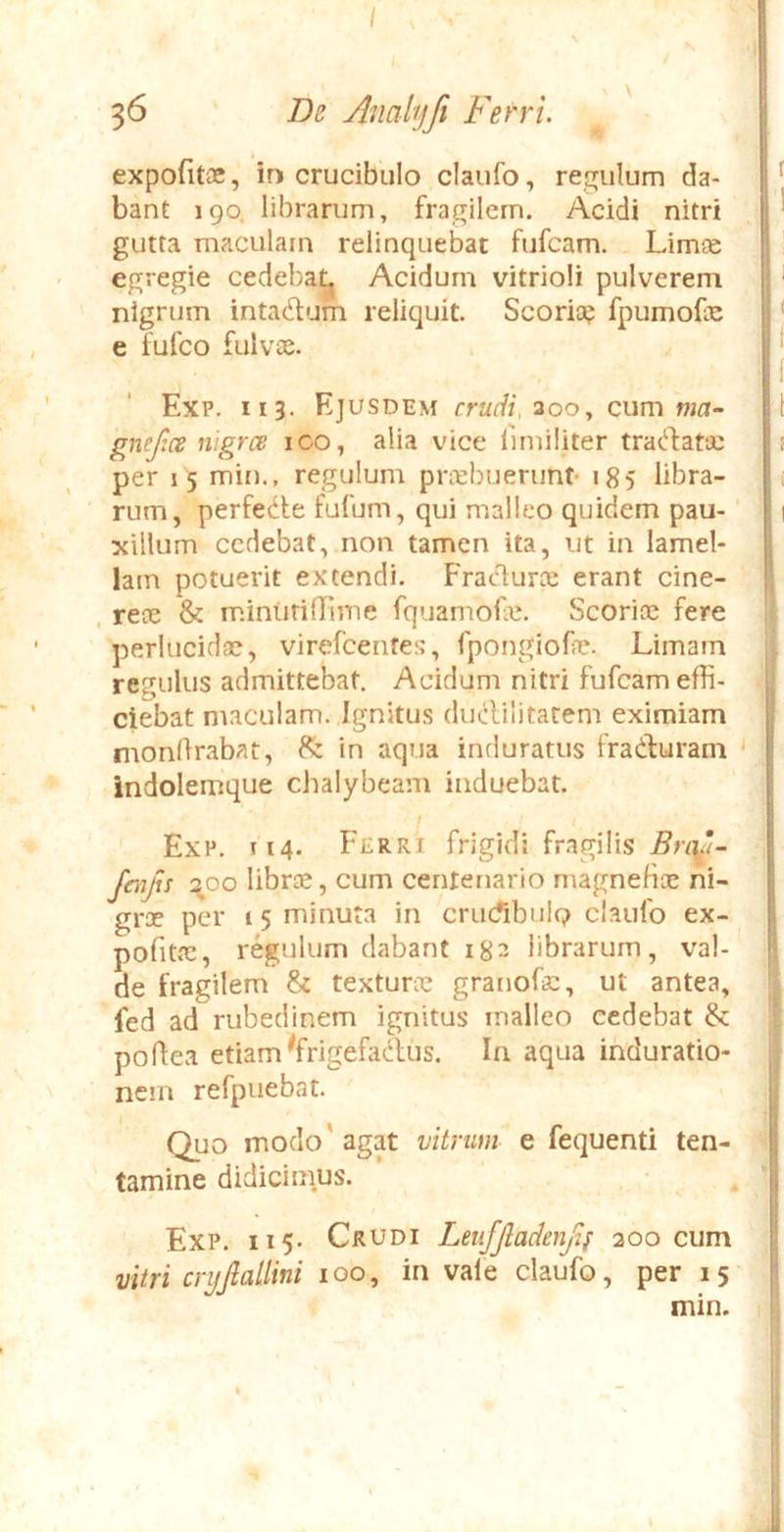 36 De yhiahjfi Ferri expofitoe, id crucibulo claufo, regulum da- bant 190, librarum, fragilem. Acidi nitri gutta maculam relinquebat fufcam. Limae egregie cedebat^ Acidum vitrioli pulverem nigrum intadum reliquit. Scoria? fpumofe e fufco fulvae. Exp. 113. Ejusdem crudi, 200^ cum w^r- gnef.ce nigrce loo, alia vice fimiliter tradatcc per 15 min., regulum priebuerunt- 185 libra- rum, perfedle fufum, qui malleo quidem pau- xillum cedebat, non tamen ita, ut in lamel- lam potuerit extendi. Fratdura: erant cine- , rece & m.iniiriffime fquamofic. Scoriae fere perlucidae, virefeentes, fpongiofne. Limam regulus admittebat. Acidum nitri fufcam effi- ciebat maculam. Ignitus dudilitacem eximiam mondrabat, in aqua induratus fradluram ‘ indolemque chalybeam induebat. Exp. 114. Ferri frigidi fragilis fenjis 200 librte, cum centenario magneHae ni- grae per 1 5 minuta in crucibulo claufo ex- pofitae, regulum dabant 182 librarum, val- de fragilem & textura? granofc, ut antea, fed ad rubedinem ignitus malleo cedebat & poflea etiam ^frigefadiis. In aqua induratio- nem refpuebat. Quo modo'agat vitrum e fequenti ten- tamine didicimus. , Exp. 115- Crudi Leufjladenjif 300 cum vitri crijjlallini 100, in vale claufo, per 15 min.