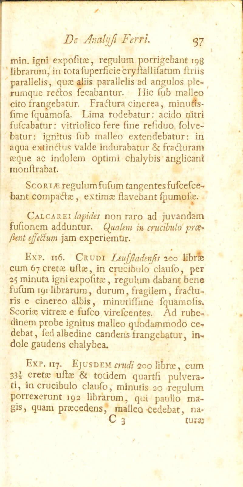 l : min. igni expofitns, regulum porrigebant 198 I ’ librarum,* in totafuperficiecryilalJifatum flriis ; parallelis, qucc aliis parallelis ad angulos ple-^ rumque regios fecabantur. Hic fub malleo cito frangebatur. Fradura cinerea, minu^s- fime fquamofa. Lima rodebatur; acido nitri I fufcabatur: vitriolico fere fine reliduo. folve- i batur: ignitus fub malleo extendebatur: in aqua ex<in6ius valde indurabatur & fracfluram teque ac indolem optimi chalybis anglicani monllrabat. ScoRijt regulum fufum tangentes fufcefce-» bant compadiic, extimcc flavebant fpumofie. # * Calca REI lapides non raro ad juvandam fufionem adduntur. C^ualem in crucibulo' prce- Jkiit effeclum jam experiemtir. Exp. 116. Cruoi Leufjladerifis aco librife cum 67 cret^ ufice, in crucibulo claufo, per 25 minuta igniexpofitte, regulum dabant bene fufum 191 librarum, durum, fragilem, fracffu- ris e cinereo albis, minutiffime fquamofis. Scorine vitrete e fufco virefcentes. Ad rube-, dinem probe ignitus malleo quodammodo ce- debat, fed albedine candens frangebatur, in'« dole gaudens chalybea. Exp. 117. Ejusdem crudi 200 libne, cum 33r creta: uffoe & totidem quartfi pulvera» ti, in crucibulo claufo, minutis ao .regulum porrexerunt 192 librarum, qui paullo ma- gis, quam prtecedens, mallea cedebat, na- C 3 turse