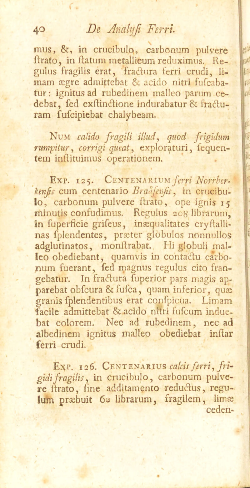 mus, &, in crucibuloi, carbonum pulvere ftrato, in flatum metallicum reduximus. Re- gulus fragilis erat, fraftura ferri crudi, li- mam cegre admittebat & acido nitri fufeaba- tur: ignitus ad rubedinem malleo parum ce- debat, fed exflincUone indurabatur & fradlu- ram fufeipiebat chalybeam. Num calido fragili illud^ quod frigidum rumpitur^ corrigi queat, exploraturi, fequen- tem inftituimus operationem. , ^ Exi». 125. Centenarium/trn’i\'o;T/;er- kenfs cum centenario Braafert/ii, in crucibu- lo, carbonum pulvere ftrato, ope ignis 15 minutis confudimus. Regulus 208 librarum, in fuperficie grifeus, insequalitates cryftalli- nas fplendentes, prseter globulos nonnullos adglutinatos, monllrabat. Hi globuli mal- leo obediebant, quamvis in contadu carbo- num fuerant, fed magnus regulus cito fran- gebatur, In fradura fuperior pars magis ap- parebat obfcura & fufea, quam inferior, quge granis fplendentibus erat confpicua. Limam facile admittebat & acido nftri fufeum indue- bat colorem. Nec ad rubedinem, nec ad albedinem ignitus malleo obediebat inflar ferri crudi. ' E^tP. 126. Centenarius calcis ferri, fri- gidi fragilis, in crucibulo, carbonum pulve- re lirato, line additamento redudus, regu- lubi praebuit 60 librarum, fragilem, limee ceden*