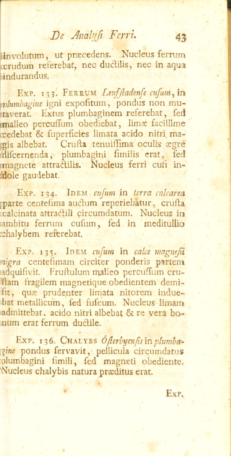 iinvolutiim, ut prascedens. .Nucleus ferrum kcrudum referebat, nec duclilis, nec in aqua lindurandus, Exp. 133! Ferrum Levfjladenfe cufum^m ivlutnbagine igni expofitum, pondus non mu- ttaverat. Extus plumbaginem referebat, fed palleo perculTum obediebat, limos facillime rcedcbat & fuperficies limata acido nitri, ma- rgis albebat. Crufta tenuiilima oculis asgre lidifcernenda, plumbagini fimilis erat, led imagnete attradilis. Nucleus ferri culi in- ddole gaudebat. Exp. 134. Idem cujum in terra cakarea [^arte centelima aucdum reperiebatur, crufta ccalcinata attracflili circumdatum. Nucleus in aambitu ferrum cufum, fed in meditullio :chalybem referebat. Exp. 135. Idem cufum in calce magnefi K*iigra centelimam circiter ponderis partem ndquifivit. Frulfulum malleo percu.n'um cru- 'ftam fragilem magnetique obedientem demi- Tit, quas prudenter limata nitorem indue- bat metallicum, fed fiifeum. Nucleus limam 1 admittebat, acido nitri albebat & re vera bo^ num erat ferrum ductile. Exp. 136. Chalybs dflerhyenfirmptumha^ 'gine pondus fervavit, pellicula circumdatus plumbagini limili, fed magneti obediente. Nucleus chalybis natura prasditus erat. Exp» %