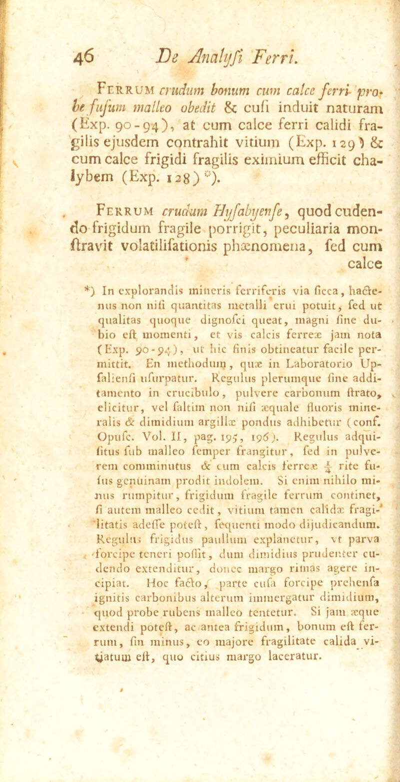 ^ Ferrum crudiun bonum cum calce ferri- pro- he fiifum malleo obedit Sc cufi induit naturam (Exp. 90-94), at cum calce ferri calidi fra- 'gilis ejusdem contrahit vitium (Exp. 129^ & cum calce frigidi fragilis eximium efficit cha- lybem (Exp. 128) *•'). Ferrum crucium Hyfabyenfe, quod cuden- do frigidum fragile porrigit, peculiaria mon- ftravit volatilifationis phcenomena, fed cum ' calce *) In explorandis mineris ferriferis via ficca, hafte- mis non nili quantitas metalli erui potuit, fed ut qualitas quoque dignofei queat, magni fine du- bio cft momenti, et vis calcis ferrex jam nota (t'xp. 90-94), ut hic finis obtineatur facile per- mittit. En mcthoduiij, qux in Laboratorio Up- falienfi iifurpatur. Regulus plerumque fine addi- tamento in crucibulo, pulvere carbonum firato, elicitur, vel faltim non nili xquale fluoris mine- ralis & dimidium argillx pondus adhibetur (conf. Opufe. Vol. II, pag. 195, 196 Regulus adqui- litus fub malleo femper frangitur, fed in pulve- rem comminutus & lum calcis ferrex ^ rite fu- lus genuinam prodit imloleiu. Si enim nihilo mi- nus rumpitur, frigidum fragile feiTum continet, fi autem malleo cedit, vitium tamen calidx fragi-* • 'litatis adefle poteft, fequenti modo dijudicandum. Rcgulii.; frigidus paullum explanetur, vt parva < 'forcipe teneri pofiit, dum dimidius prudeiiter cu- dendo extenditur, donec margo rimas agere in- cipiat. Hoc fadio, parte cufa forcipe prehenfa ignitis carbonibus alterum immergatur dimidium, • quod probe rubens malleo tentetur. Si jam xque extendi poteft, ac antea frigidum, bonum eft fer- rum, fin minus, eo majore fragilitate calida vi- gatum eft, quo citius margo laceratur.