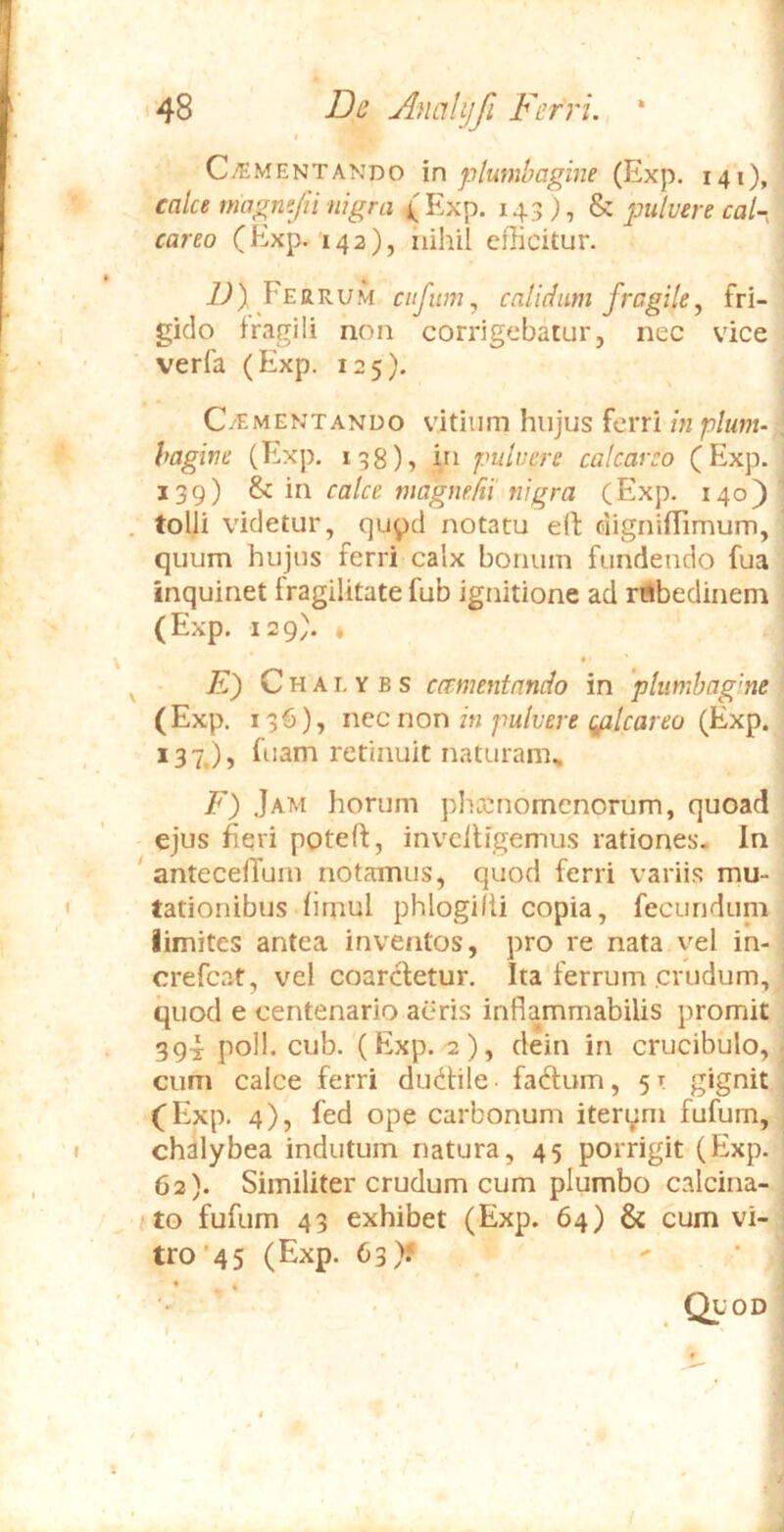 Ci^iMENTANDO \n plumbagine (Exp. 141), calce magne/ii nigra {Exp. 143), & pulvere cal- careo (Exp. 142), iiihil efficitur. iJ) Ferrum ciifiim^ cnlidum fragile, fri- gido fragili non corrigebatur, nec vice verfa (Exp. 125). C/iMENTANUO vitium hujus ferri in plunu [ hagine (Exp, 138), hi pulvere calcar eo (Exp. 139) ^ m calce magyieUi'nigra (Exp. 140) . tolli videtur, qupd notatu elf ciigniflimum, quum hujus ferri calx bonum fundendo fua inquinet fragilitate fub ignitione ad rrtbedinem (Exp. 129). t • ■ ' ^ • /t) C H AI, Y B s ccrmentnndo in 'plumhagme (Exp. 136), i\^ce non in pulvere gilcareo (Exp. 137.), fuam retinuit naturam^ F) .Jam horum phccnomcnorum, quoad ejus Fqri poteft, invciligemus rationes. In ' antecelTuiii notamus, quod ferri variis mu- tationibus fimul phlogifii copia, fecunduni limites antea inventos, pro re nata yel in- ; crefcat, vel coarcletur. Ita'ferrum crudum, ' quod e centenario aciris inflammabilis promit 3q4 poli. cub.'(Exp. '2 ), dein in crucibulo, - cum calce ferri dudlile • faftum, 5 t gignit , {Exp. 4), fed ope carbonum iten^m fufum, ; ch^lybea indutum natura, 45 porrigit (Exp. 62). Similiter crudum cum plumbo calcina- ; to fufum 43 exhibet (Exp. 64) & cum vi- ! tro’45 (Exp. 63)? ' ■ (