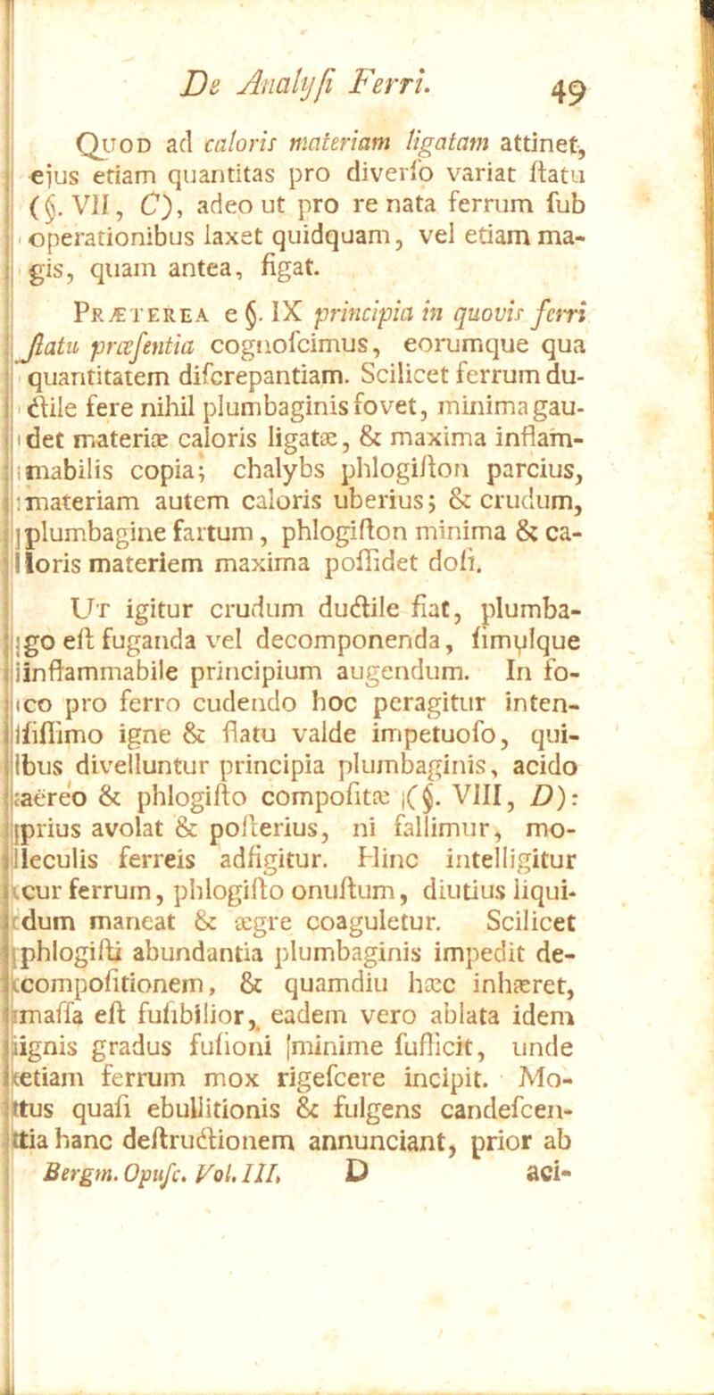 Qitod ad caloris materiam ligatam attinet, ejus etiam quantitas pro diverlb variat flata (§, VII, C), adeo ut pro renata ferrum fub • operationibus laxet quidquam, vel etiam ma- gis, quam antea, figat. Prj€terea e §. IX principia in quovis fari Jlatu prcefentia cogiiofcimus, eorumque qua • quantitatem difcrepantiam. Scilicet ferrum du- ■ 'dlile fere nihil plumbaginis fovet, minima gau- I det materiae caloris ligatae, & maxima infiam- imabilis copia; chalybs phlogiflon parcius, 1 materiam autem caloris uberius; & crudum, I plumbagine fartum , phlogiflon minima & ca- lleris materiem maxima poflidet doli. Ut igitur crudum dudlile fiat, plumba- jgo ell fuganda vel decomponenda, fimyique iinflammabile principium augendum. In fo- ico pro ferro cudendo hoc peragitur inten- jfiflimo igne & flatu valde impetuofo, qui- Ibiis divelluntur principia plumbaginis, acido <aereo & phlogillo compofitte j($. VIII, D): {prius avolat & pollerius, ni fallimur, mo- lleculis ferreis adfigitur. Hinc intelligitur It cur ferrum, phlogillo onuflum, diutius iiqui- tdum maneat & aegre coaguletur. Scilicet phlogifli abundantia plumbaginis impedit de- compolitionem, & quamdiii heee inhaeret, maffa efl fuhbilior,. eadem vero ablata idem ignis gradus fufioni [minime fufllcit, unde tiam ferrum mox rigefeere incipit. Mo- s quafi ebullitionis & fulgens candefeen- iahanc deftrudlionem annunciant, prior ab Bergm. Opttfc. VoU IIL t) aci-