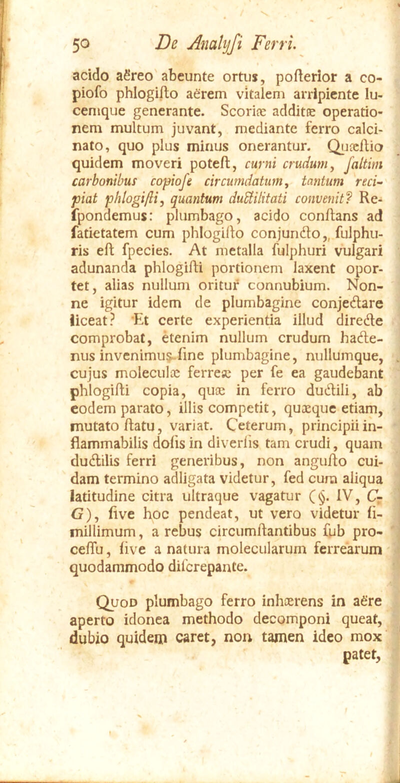 V. 50 De Analijfi Ferri. acido aSreo' abeunte ortus, pofterior a co- piofo phlogillo aCrem vitalem arripiente lu- cenique generante. Scorice additte operatio- nem multum juvant, mediante ferro calci- nato, quo plus minus onerantur. Qijfcflio quidem moveri poteft, curni crudum y Jaltim carbonibus copiofe circumdatum, tantum reci- piat phlogiftiy quantum duUilitati convenit? Re- fpondemus: plumbago, acido conflans ad fatietatem cum phlogillo conjundlo,, fulphu- ris ell fpecies. At metalla fulphuri vulgari adunanda phlogilli portionem laxent opor- tet, alias nullum oritur connubium. Non- ne igitur idem de plumbagine conjedlare liceat? 'Et certe experientia illud direde comprobat, etenim nullum crudum hade- nus invenimur line plumbagine, nullumque, cujus molecula: ferresc per fe ea gaudebant phlogilli copia, quee in ferro dudili, ab eodem parato, illis competit, quaeque etiam, mutato flatu, variat. Ceterum, principiiin- flammabilis dolis in diverlis tam crudi, quam dudilis ferri generibus, non angullo cui- dam termino adligata videtur, fed cura aliqua latitudine citra ultraque vagatur (§. IV, C- G), live hoc pendeat, ut vero videtur li- millimum, a rebus circumflantibus fub pro- celTu, live a natura molecularum ferrearum quodammodo dilcrepante. C^oD plumbago ferro inheerens in a6're aperto idonea methodo decomponi queat, dubio quidem caret, non tamen ideo mox patet.