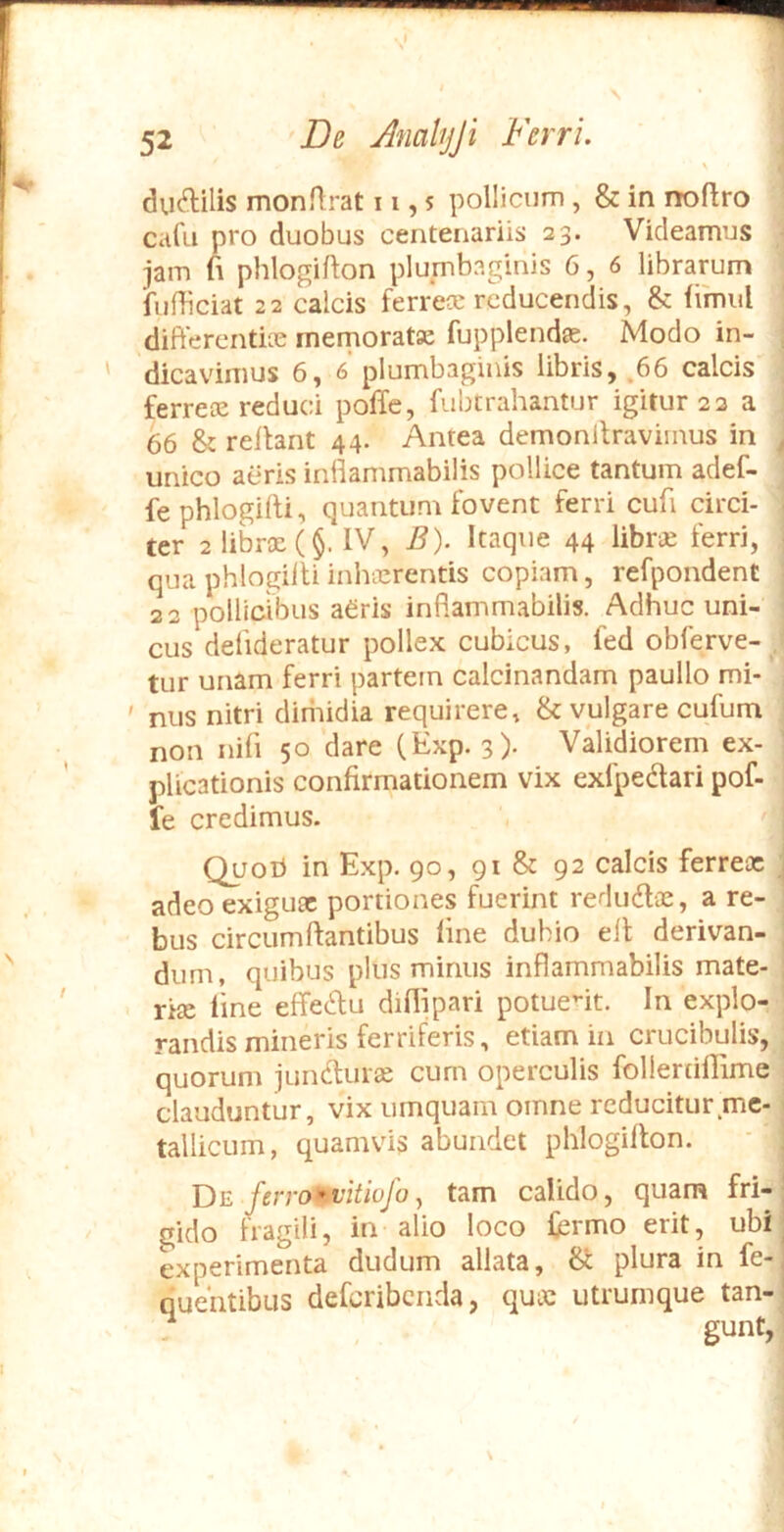 \ ductilis monflrat 11,5 pollicum, & in noftro calli pro duobus centenariis 23. Videamus jam fi phlogifton plumbaginis 6, 6 librarum ‘fufficiat 22 calcis ferrece reducendis, & fimul difterentke memoratae fupplendae. Modo in- dica vdmus 6,6 plumbaginis libris, ,66 calcis ferreae reduci poffe, fubtrahantur igitur 22 a 66 & reilant 44. Antea demonilraviinus in unico aeris inflammabilis pollice tantum adef- fe phlogilli, quantum fovent ferri cufi circi- ter 2 librae (§. IV, B). Itaque 44 libne ferri, qua phlogiiti inhecrentis copiam, refpondent 22 pollicibus aeris inflammabilis. Adhuc uni- cus defideratur pollex cubicus, fed obferve- tur unam ferri partem calcinandam paullo mi- ' nus nitri diniidia requirere, & vulgare cufum non nifi 50 dare (Exp. 3). Validiorem ex- plicationis confirmationem vix exfpedtari pof- fe credimus. Quoti in Exp. 90, 91 & 92 calcis ferreae ^ adeo exiguae portiones fuerint redudlae, a re- bus circumflantibus line dubio ell derivan- dum, quibus plus minus inflammabilis mate- riae line effecflu dillipari potuent. In explo- randis mineris ferriferis, etiam in crucibulis, quorum juncturae cum operculis folleriillime clauduntur, vix umquam omne reducitur me- tallicum, quamvis abundet phlogilton. T)e ferro:vitiuJo y tam calido, quam fri- gido fragili, in alio loco fcrmo erit, ubi experimenta dudum allata, plura in fe- quehtibus defcribciida, quae utrumque tan- ? gunt,