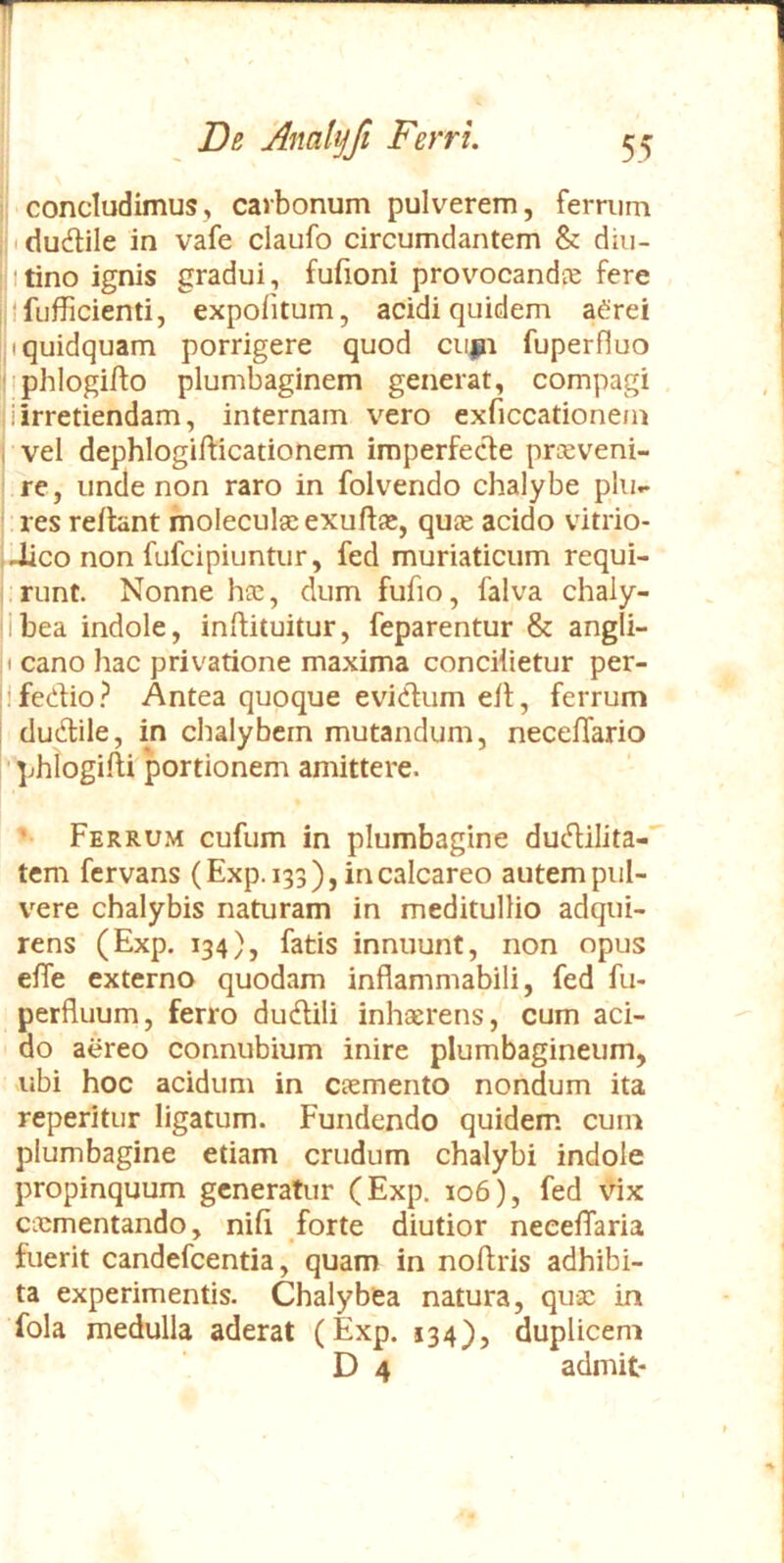 concludimus, carbonum pulverem, ferrum idudlile in vafe claufo circumdantem & diu- itino ignis gradui, fufioni provocanda fere ilfufficienti, expolitum, acidi quidem aCrei jt quidquam porrigere quod cupi fuperfluo Hphlogifto plumbaginem generat, compagi i irretiendam, internam vero exficcationem vel dephlogifticationem imperfecle prceveni- re, unde non raro in folvendo chalybe plu- res rellant moleculae exuftas, quae acido vitrio- Jico non fufcipiuntur, fed muriaticum requi- .riint. Nonne hae, dum fufio, falva chaly- Ibea indole, inliituitur, feparentur & angli- 1 cano hac privatione maxima concilietur per- Ifedio? Antea quoque eviclum ell, ferrum du6lile, in chalybem mutandum, necelTario ' phlogilli 'portionem amittere. - Ferrum cufum in plumbagine dudilita-' tem fervans (Exp.133), incalcareo autem pul- vere chalybis naturam in meditullio adqui- rens (Exp. 134), fatis innuunt, non opus elfe externo quodam inflammabili, fed fu- perfluum, ferro dudili inhaerens, cum aci- do aereo connubium inire plumbagineum, nbi hoc acidum in caemento nondum ita reperitur ligatum. Fundendo quidem cum plumbagine etiam crudum chalybi indole propinquum generatur (Exp. 106), fed \dx cicmentando, nili forte diutior neeelTaria fuerit candefeentia, quam in noftris adhibi- ta experimentis. Chalybfea natura, quae in fola medulla aderat (Exp. 134), duplicem D 4 admit-