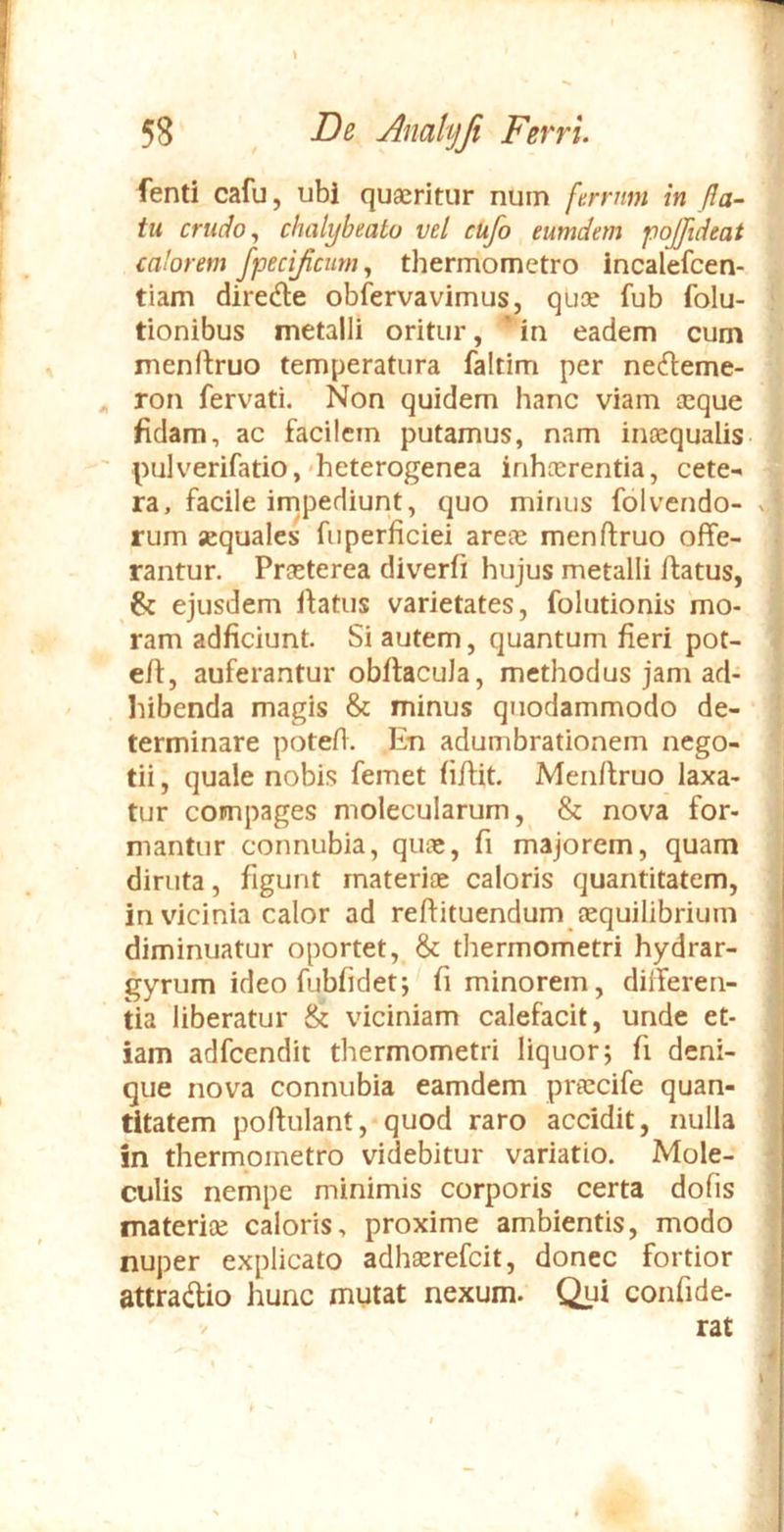 fenti cafu, ubi quaeritur nuin ferrnm in fla- tu crudo ^ chalybeato vel cufo eumdem jioFid^ut calorem fpecificum, thermometro incalefcen- tiam direde obfervavimus, quae fub folu- tionibus metalli oritur, 'in eadem cum menftruo temperatura faltim per ne<fteme- ^ ron fervati. Non quidem hanc viam aeque fidam, ac facilem putamus, nam inaequalis pulverifatio,'heterogenea irihterentia, cete-> ra, facile irnpediunt, quo minus folvendo- rum aequales fuperficiei areae menftruo offe- rantur. Praeterea diverfi hujus metalli ftatus, ejusdem ffatus varietates, folutionis mo- ram adficiunt. Si autem, quantum fieri pot- eff, auferantur obftacula, methodus jam ad- hibenda magis & minus quodammodo de- terminare potefi. En adumbrationem nego- tii , quale nobis femet fiffit. Men/lruo laxa- tur compages molecularum, & nova for- mantur connubia, qu;e, fi majorem, quam diruta, figunt materiae caloris quantitatem, in vicinia calor ad reftituendum aequilibrium diminuatur oportet, & thermometri hydrar- gyrum ideo fubfidet; fi minorem, differen- tia liberatur & viciniam calefacit, unde et- iam adfcendit thermometri liquor; fi deni- que nova connubia eamdem prtccife quan- titatem poftulant, quod raro accidit, nulla in thermometro videbitur variatio. Mole- culis nempe minimis corporis certa dofis materite caloris, proxime ambientis, modo nuper explicato adhserefcit, donec fortior attradio hunc mutat nexum. Qui confide- rat