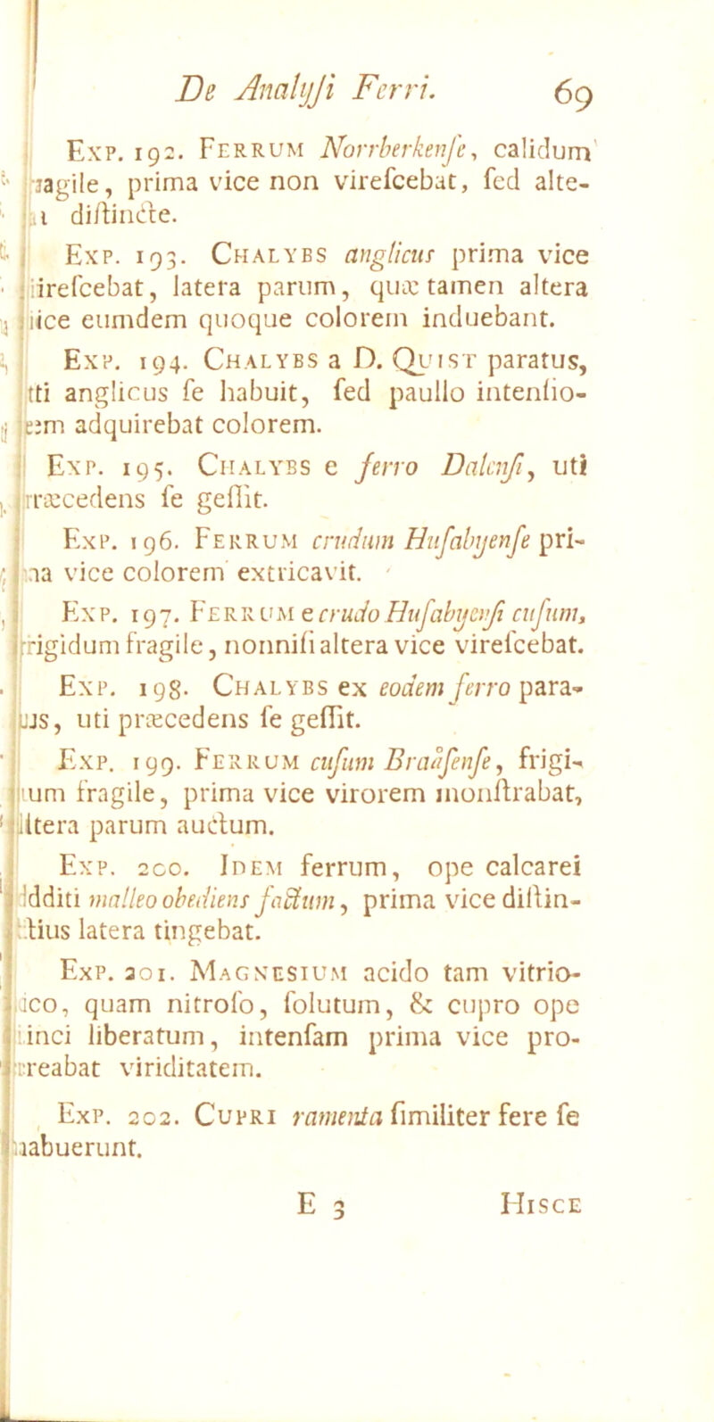 Exp. 192. Ferrum Novrherkeufe^ calidum' jagile, prima vice non virefcebac, fcd alte- '■ i di/tinde. ^ I Exp. 193. Chalybs angliciir prima vice ■ jiiirefcebat, latera parum, quic tamen altera 'j ilice eumdem quoque colorem induebant. Exp. 194. Chalybs a D. Qlmst paratus, tti anglicus fe habuit, fed paullo intenho- tj ;c;m adquirebat colorem. i' Exp. 195. Chalybs e feno Dalcnfi, uti i, (|rra:cedens fe gefiit. I Exp. 196. Ferrum crudam Hufabijenfe (j j ,.aa vice colorem extricavit. ' , i’ F!xp. 197. Ferrum e crudo Hufabgcrjt cufnm, frigidum fragile, nonnifi altera vice virelcebat. . Exp. 198. Chalybs ex eodem /e/ro para- i jjs, uti priecedens fe geiFit. •j E.xp. 199. ciifim Bra^lfeiife, ftdgi-' lum fragile, prima vice virorem inoiilfrabat, ‘ Utera parum auctum. Exp. 2C0. Idem ferrum, ope calcaret ddditi malleo obediens jadtitm., prima vicediltin- ;.tius latera tingebat. Exp. 301. Magnesium acido tam vitrio ijco, quam nitrofo, folutum, & cupro ope ji.inci liberatum, intenfam prima vice pro- irreabat viriditatem. Exp. 202. Cupri fimiiiter fere fe 'labuerunt.