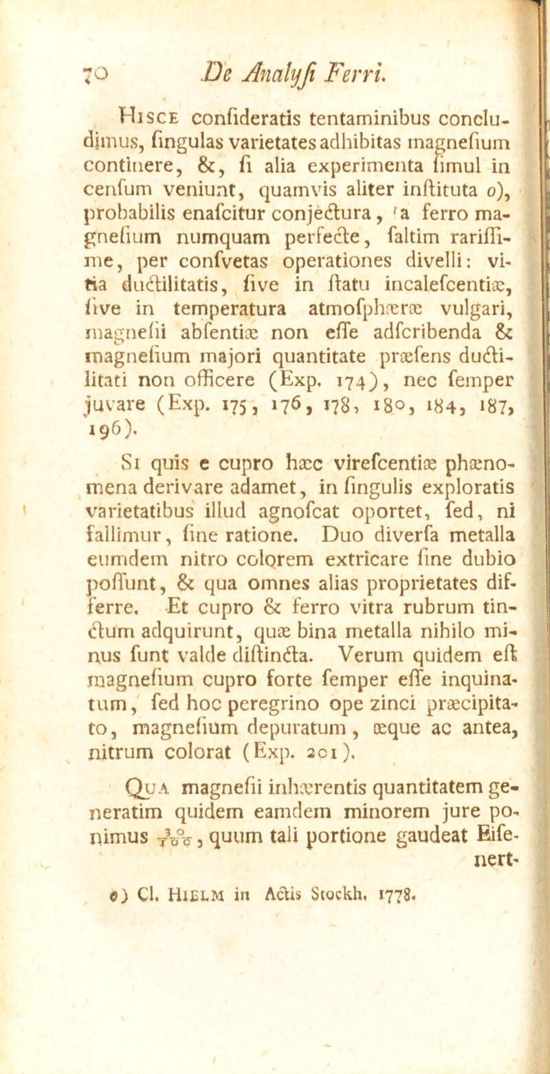 Hisce confideratis tentaminibus conclu- dimus, (ingulas varietates adhibitas magnefium continere, &, fi alia experimenta fimul in cenfum veniunt, quamvis aliter inftituta o), 'i probabilis enafcitur conjeAura, 'a ferro ma- gnehum numquam perfecle, faltim rarifli- ' me, per confvetas operationes divelli: vi- tia dudilitatis, fi ve in ftatu incalefcentiic, live in temperatura atmofphnerce vulgari, magncfii abfentioe non cfie adfcribenda & magnefium majori quantitate praefens du6li- litati non officere (Exp. 174), nec femper ' juvare (Exp. 175, 176, 178, 180, 184, i87> ' 196), Si quis e cupro haec virefcentice phceno- , mena derivare adamet, in fingulis exploratis varietatibus illud agnofcat oportet, fed, ni fallimur, fine ratione. Duo diverfa metalla eumdem nitro colqrem extricare fine dubio pofiunt, & qua omnes alias proprietates dif- ferre. Et cupro & ferro vitra rubrum tin- ctum adquirunt, quae bina metalla nihilo mi- nus funt valde difUndla. Verum quidem eft ; magnefium cupro forte femper elfe inquina- < tum,' fed hoc peregrino ope zinci praecipita- ’ to, magnefium depuratum, aeque ac antea, - nitrum colorat (Exp. aci). ' i (^A magnefii inhaerentis quantitatem ge- | neratim quidem eamdem minorem jure po- | nimus 3 quum tali portione gaudeat Eife- I nert- ' » 1 e) Cl. Hielm in Actis Stockh, 1778.