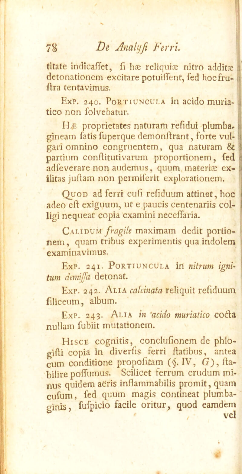 titate indicafTet, fi hse reliquioe nitro aclditic detonationem excitare potuiiTent, fed hocfru- ftra tcntavimus. ExP. 240. Portiuncula in acido muria-1 tico non folvebatur. HiE proprietates naturam refidui plumba» gineam fatis fupcrque demonftrant, forte vul- gari omnino congruentem, qua naturam & j partium conftitutivarum proportionem, fed i adfeverare non audemus, quum.materise ex-' ilitas juftam non permiferit explorationem. Quod ad ferri cufi refiduum attinet, hoc adeo eft exiguum, ut e paucis centenariis col- ligi nequeat copia examini neceffaria. Qwauvu fragile maximam dedit portio- I nem, quam tribus experimentis qua indolem i examinavimus. ExP. 241. Portiuncula in nitrum igni- i tum demiffa detonat. ExP. 242. Alia calcinata reliquit refiduum i filiceum, album. ExP. 243. Alia in 'acido muriatico coda nullam fubiit mutationem. Hisce cognitis, conclufionem de phlo- glfii copia in diverfis ferri ftatibus, antea cum conditione propofitam (§. IV, G), Ita- bilire poffumus. Scilicet ferrum crudum mi- nus quidem aCris inflammabilis promit, quam cufum, fed quum magis contineat plumba- ginis, fufpicio facile oritur, quod eamdem i'