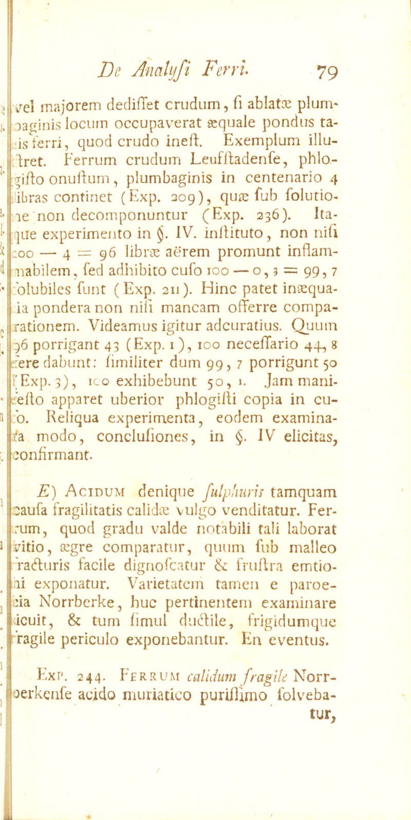 ■> vTcl majorem dedifTet crudum, fi ablatce pium* j. aaginis locum occupaverat «equale pondus ta- ■‘isterri, quod crudo ineft. Exemplum illu- ilret. Ferrum crudum Leuflladenfe, phlo- Tiflo onulium, plumbaginis in centenario 4 ilibras continet (Exp. 209), quse fub folutio- ’• le non decomponuntur (Exp. 336). Ita- ]ue experime/ito in §. IV. inllituto, non nifi ^ COO — 4 = 96 librie aerem promunt inflam- <1 iiabilem, fed adhibito cufo 100 — o, 9 = 99, 7 ' 'blubiles funt (Exp. 211). Hinc patet insequa- ia pondera non nili mancam offerre compa- „ rationem. Videamus igitur adcuratius. C^uum 136 porrigant 43 (Exp. i ), 100 neceffario 44, 8 'ere dabunt: hmiliter dum 99, 7 porrigunt 50 (Exp. 3), ICO exhibebunt 50,1. Jam mani- • cello apparet uberior phlogiffi copia in cu- u :b. Reliqua experimenta, eodem examina- jfa modo, concluliones, in §. IV elicitas, ;. confirmant. I £) Acidum denique fulpliurh tamquam ^ caufa fragilitatis calidic vulgo venditatur. Fer- rum, quod gradu valde notabili tali laborat 3 vitio, segre comparatur, quum fub malleo 'ratffuris facile dignofcatur & fruflra emtio- ai exponatur. Varietatem tamen e paroe- j eia Norrberke, huc pertinentem examinare ;icuit, & tum fimul ducd:ile, frigidumque Tagile periculo exponebantur. En eventus. Exp. 244. Ferrum calidum fragile Norr- ^ oerkenfe acido muriatico puriffimo folveba- I tur,