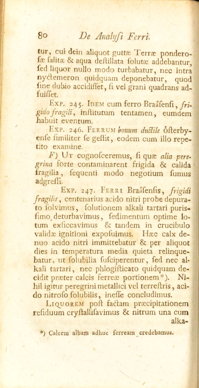De Jlnalyfi Fcrru j i fur, cui dein aliquot guttfe Terrte pondero- fx falita; & aqua de/tillata folutx addebantur, fed liquor nullo modo turbabatur, nec intra nydemeron quidquam deponebatur, quod Tine dubio accidiflet, fi vcl grani quadrans ad- fuifiet. j! Exp. 245. Idem eum ferro Braafenfi,/n- i gidofragilf, inAitutum tentamen, eumdem ^ habuit eventum. j Exp, 246. Ferrum bonum duUile ofterby- | enfe fimiliter fe geOit, eodem cum illo repe- I tito examine. I F) Ut cognofceremus, fi quos alia pere- grina forte contaminarent frigida & calida ' fragilia, fequenti modo negotium fumus adgrefli. Exp. 247. Ferri Braafenfis, frigidi fragilis ^ centenarius acido nitri probe depura- to Iblvimus, folutionem alkali tartari puris- fimo.deturbavimus, fedimentum optime lo- tum exliccavimus & tandem in crucibulo validx ignitioni expofuimus. Hxc calx de- 1 nuo acido nitri immittebatur & per aliquot I dies in temperatura media quieta relinque- batur, ut folubilia fufciperentur, fed nec al- ; kali tartari, nec phlogilticaco quidquam de- ■ cidit prxter calcis ferrex portionem*). Ni- ^ hil igitur peregrini metallici vel terreftris, aci- do nitro fo folu bilis, inefle concludimus. Liquorem poft fadfam prxeipitationem refiduum cryftallifavimus & nitrum una cum alka- *) Calcem albam adhuc ferream credebamus. V