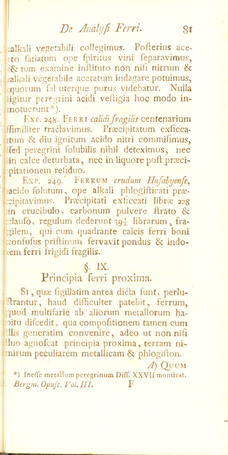 :alkali vegetabili collegimus. Pofterius ace- fto latiatum ope fpiritus vini feparavimus, ! tum examine inllituto non nifi nitrum & jf.aalkali vegetabile acetatum indagare potuimus, ujquorum fal uterque purus videbatur. Nulla l iigitur peregrini acidi veltigia hoc modo in- inotuerunt*). Exp. 348. Ferri calidi fragilis centenarium •ffimiliter tractavimus. Praecipitatum exficca- gtum & diu ignitum acido nitri commifimus, irfed peregrini Iblubilis nihil deteximus, nec liin calce deturbata, nec in liquore polt prieci- rpitationem reliduo. il Exp. 249.* Ferrum crudum Hufnbyenfe^ 1 acido folutum, ope alkali phlogillicati prce- ^:cipitavimus. Prtecipitati exliccati libric 22S irin crucibulo, carbonum pulvere Arato & iblaufo, regulum dederunt 39I- librarum , fra- ibilem, qui cum quadrante calcis ferri boni k:onfufus priAinum fervavit pondus & indo- 1 tem ferri frigidi Aagilis. I IX. i Principia ferri proxima. Si, qufe hgillatim antea di6la funt, perlti- ilflrantur, haud difficulter patebit, ferrum, qpod multifarie ab aliorum metallorum ha- bAtu difcedit, qua compofitionem tamen cum FllEs generatim convenire, adeo ut non nifi Aluo agnofcat principia proxima, terram ni- hiiirum peculiarem metallicam & phlogiAon. A) Quum *) Inefle metalluin peregrinum DitT. XXVII monftrar.