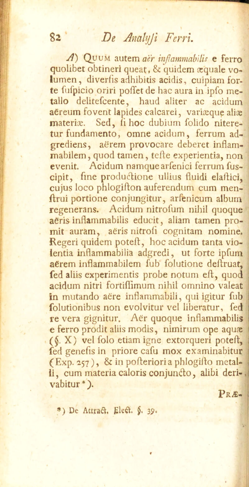 Jl) Quum autem aer inJJammabilis e ferro quolibet obtineri queat, & quidem ecquale vo- lumen, diverfis adhibitis acidis, cuipiam for- te fufpicio oriri pollet de hac aura in ipfo me- , talio delitefcente, haud aliter ac acidum aereum fovent lapides calcarei, varieequp aliae matericE. Sed, ii hoc dubium folido nitere- tur fundamento, omne acidum, ferrum ad- grediens, aerem provocare deberet inflam- mabilem, quod tamen, telfe experientia, non evenit. Acidum namque arfenici ferrum fus- cipit, fine productione ullius fluidi elaftici, cujus loco phlogifton auferendum cum men- ftrui portione conjungitur, arftnicum album regenerans. Acidum nitrofum nihil quoque aeris inflammabilis educit, aliam tamen pro- mit auram, aeris nitrofl cognitam nomine. Regeri quidem poteft, hoc acidum tanta vio- . lentia inflammabilia adgredi, ut forte ipfum i aerem inflammabilem fub‘ folutione deflruat, fed aliis experimentis probe notum e/t, quod ; acidum nitri fortiflimum nihil omnino valeat i in mutando aSre inflammabili, qui igitur fub ! folutionibus non evolvitur vel liberatur, fed : re vera gignitur. Aer quoque inflammabilis i e ferro prodit aliis modis, nimirum ope aqune ($. X) vel folo etiam igne extorqueri potefl:, : fed genefis in priore cafu mox examinabitur ; (Exp. 257), & in poflerioria phlogiflo metal- 1 ii, cum materia caloris conjundlo, alibi deri-,i vabitur *). 1 , PR^- De Attrahi. Eleft. 5-