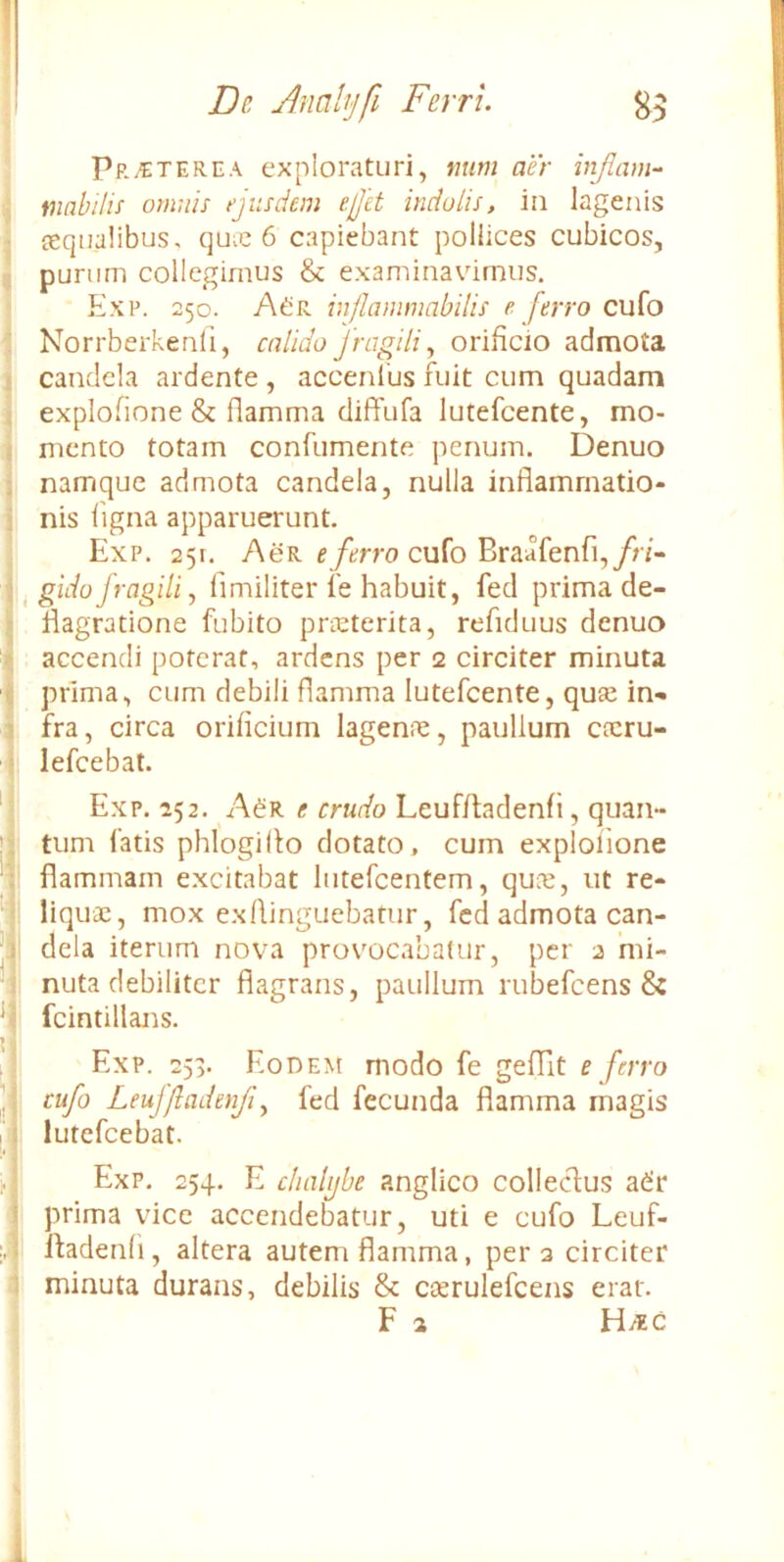 Protere A exploraturi, mim aer injlam^ tnahilis omnis ejusdem ejet indolis, in lagenis tequalibus, quic 6 capiebant pollices cubicos, punim collegimus & examinavimus. Exp. 250. AdiR inflanmmbilis e ferro cufo Norrberkenfi, calido fragili^ orificio admota candela ardente , accenius fuit cum quadam explofione & flamma diffufa lutefcente, mo- mento totam confumente penum. Denuo namque admota candela, nulla inflammatio- nis ligna apparuerunt. Exp. 251. AeR cufo Braafenfi,/r/- ^ gidoJragili, fimiliter ie habuit, fed prima de- flagratione fubito pneterita, refiduus denuo accendi poterat, ardens per 2 circiter minuta prima, cum debili flamma lutefcente, quse in- fra, circa orificium lagenne, paulium cfcru- lefcebat. Exp. 252. A^r e crudo Leuf/tadenfi, quan- tum fatis phlogillo dotato, cum explofione flammam excitabat lutefcentem, quo2, ut re- liquae, mox exflinguebatur, fed admota can- dela iterum nova prov'ocaba(ur, per 2 'mi- nuta debiliter flagrans, paulium rubefeens & fcintillans. Exp. 253. Eodem modo fe gefflt e ferro cufo Leufjladenji^ fed fecunda flamma magis lutefeebat. Exp. 254. E chalijbe anglico collecflus adir prima vice accendebatur, uti e cufo Leuf- ftadenfi, altera autem flamma, pera circiter minuta durans, debilis & cserulefcens erat. F a Hi*c