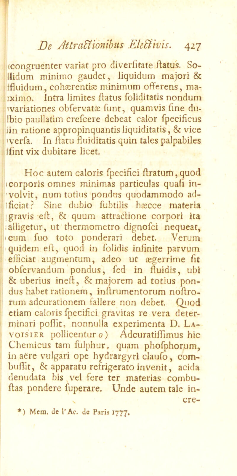 (congruenter variat pro cliverlitate flatus. So- llidum minimo gaudet, liquidum majori & tfluidum, cohcerentiic minimum offerens, ma- jximo. Intra limites flatus foliditatis nondum ^variationes obfervatac funt, quamvis line du- Ibio paullatim crefeere debeat calor fpecificus iin ratione appropinquantis liquiditatis, & vice ! 'verfa. In flatu fluiditatis quin tales palpabiles llint vix dubitare licet. Hoc autem caloris fpecifici liratum,quod (Corporis omnes minim.as particulas quali in- ’volvit, num totius pondus quodammodo ad- ificiat.^ Sine dubio fubtilis h(ecce materia j gravis eil, & quum attracilione corpori ita i alligetur, ut thermometro dignofei nequeat, icum fuo toto ponderari debet. Verum quidem eft, quod in folidis infinite parvum efficiat augmentum, adeo ut (egerrime fit obfervandum pondus, fed in fluidis, ubi & uberius inell, majorem ad totius pon- dus habet rationem, inllrumentorum noflro- rum adeurationem fallere non debet. Qiiod etiam caloris fpecifici gravitas re vera deter- minari poflit, nonnulla experimenta D. La- voisiER pollicentur o) Adcuratiffimus hic Chemicus tam fulphur, quam phofphorum, in aere vulgari ope hydrargyri claufo, com- buflit, & apparatu refrigerato invenit, acida denudata bis ,vel fere ter materias combu- llas pondere fuperare. Unde autem tale in- cre- *) Mcm. de l’Ac. dc Paris 1777.