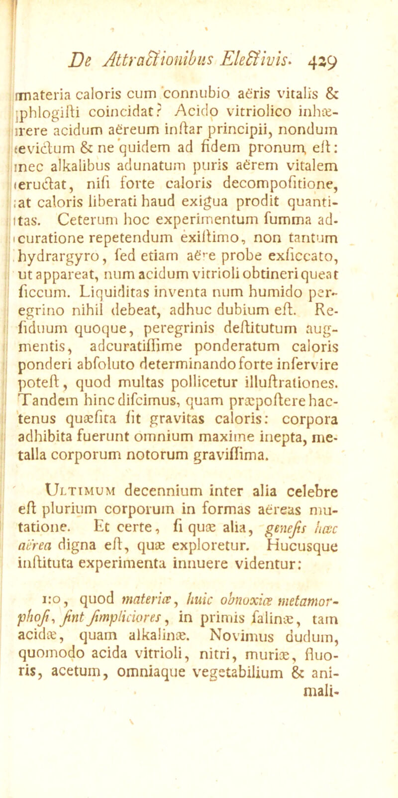 V De Attractionibus EleCtivis» 439 rmateria caloris cum conruibio aeris vitalis & 'jphlogilri coincidat? Acido vitriolico inhic- 'irere acidum aereum indar principii, nondum eevidum & ne quidem ad fidem pronum, ed: iinec alkalibus adunatum puris aerem vitalem leruclat, nifi forte caloris decompofitione, :at caloris liberati haud exigua prodit quanti- itas. Ceterum hoc experimentum fumma ad- ii curatione repetendum exidimo, non tantum hydrargyro, fed etiam ae*-e probe exdccato, ut appareat, num acidum vitrioli obtineri queat ficcum. Liquiditas inventa num humido per- egrino nihil debeat, adhuc dubium ed. Re- fiduum quoque, peregrinis deditutum aug- mentis, adcuratifiime ponderatum caloris ponderi abfoluto determinando forte infervire poted, quod multas pollicetur illudraliones. Tandem hinedifeimus, quam praipoderehac- 'tenus quicfita fit gravitas caloris: corpora adhibita fuerunt omnium maxime inepta, me- talla corporum notorum graviflima. Ultimum decennium inter alia celebre ed plurium corporum in formas aereas mu- tatione. Et certe, fi quee alia, genejis heve aerea digna ed, qute exploretur. Hucusque indituta experimenta innuere videntur; 1:0, quod materice ^ huic obnoxicemetamor- phoji, Jint Jimpliciores, in primis falince, tam acidte, quam alkalinis. Novimus dudum, quomodo acida vitrioli, nitri, muriae, duo- ris, acetum, omniaque vegetabilium & ani- mali- \