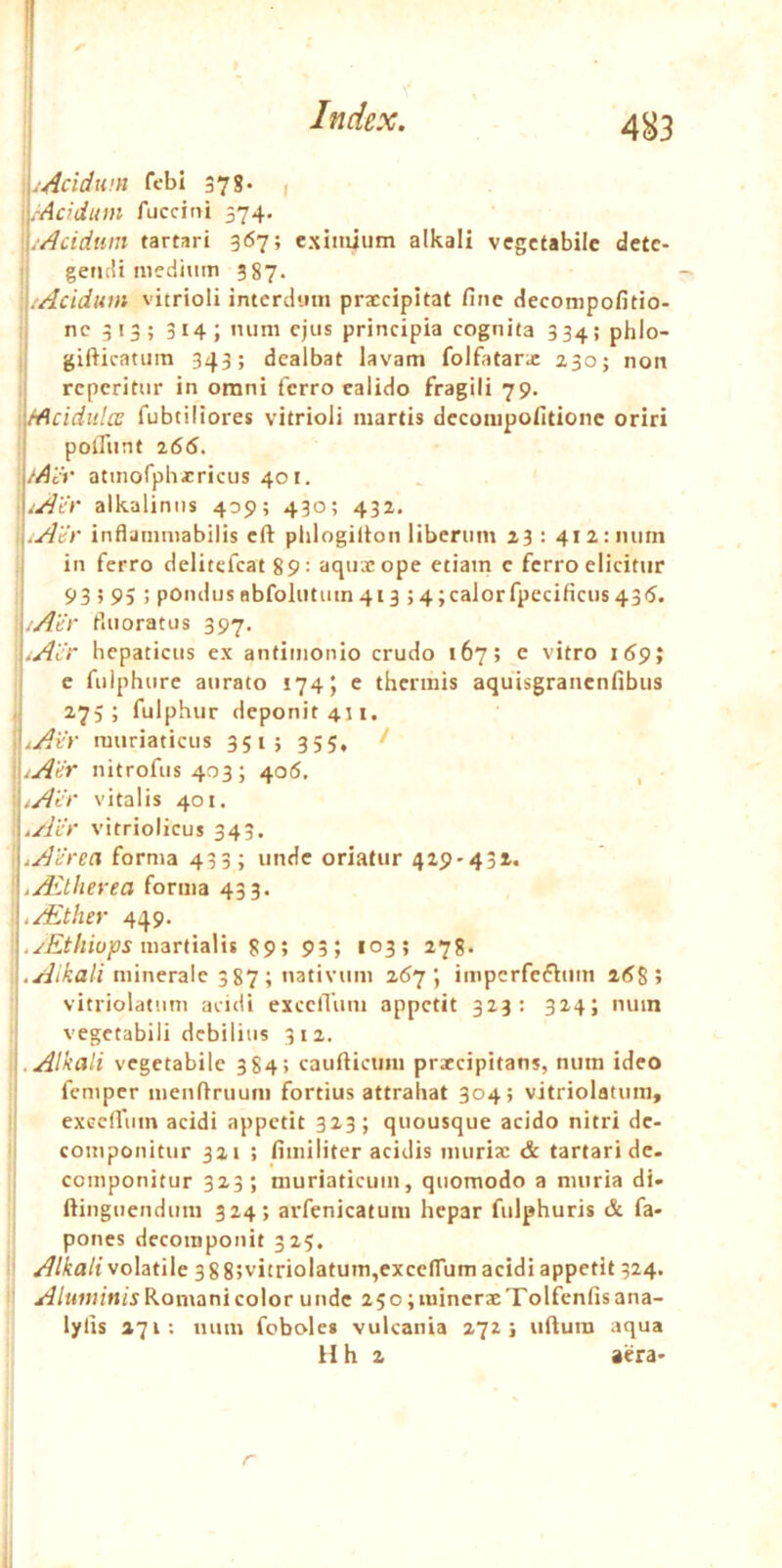 I .Acidum febi 37g. , i.-Acidum fuccini 574. .Acidum tartari 367; exutuum alkali vegetabile dete- I; gerj(!i nifciiuiTi 387. \:Acidum vitrioli intcrdiiui prxeipitat fine cJecompofitio- ;j ne 313; 314; ”iini ejus principia cognita 334; phlo- I gifticatura 343; dealbat lavam folfatarx 230; non ,i reperitur in omni ferro calido fragili 79. \fAcidulce fubtiliores vitrioli martis deconipofitione oriri poffiint ^66. /Aiv atmofphxricus 401. • ^Acr alkaliniis 409; 430; 432. pAdr infljinniabilis cft plilogilton liberum 23 : 412:1111111 I in ferro delitefcat 89= aquxope etiam e ferro elicitur i 93595; poiulus obfoliituin 413 ; 4;calorfpecificus 435. ^/AUr Muoratus 397. .Ai'r hepaticus ex antimonio crudo 167; e vitro i59; e fulphure aurato 174; e thermis aquisgrancnfibus 'j fulphur deponit 411. muriaticus 351; 355, ! '\\.Acr nitrofus 403 ; 405. , '■/Ace vitalis 401. I .Ai'r vitriolicus 343. .AUrea forma 433; unde oriatur 429-431, .Aitherea forma 433. I .Aither 449. ' martialit 89; 93; 103; 278. minerale 3 87 ; nativum \ imperfeftuin 2(58 5 vitriolatiim acidi excciTum appetit 323: 324; mun vegetabili debilius 312. „ .Alkali vegetabile 384; caufticmn prxeipitans, num ideo femper menfiruum fortius attrahat 304; vitriolatiim, exeeffum acidi appetit 323; quousque acido nitri de- I componitur 321 : fimiliter acidis murix & tartari de. : componitur 323; muriaticum, quomodo a muria di- ftinguendum 324; arfenicatum hepar fulphuris & fa* pones dccoinponit 325. ' Alkali volatile 3 8 8;vitriolatum,exce(rum acidi appetit 324. Romani color unde 25o;minerxTolfcnfisana- lylis 271: num fobole* vulcania 272} uftura aqua ilh 2 aera- 1,