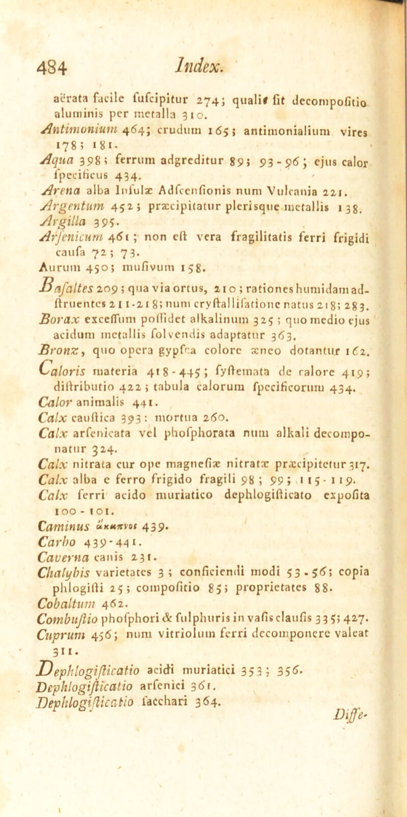 aerata facile fufcipltur 274; quali# fit dcconipofitio aluminis per metalla 310. Antimoniuin crudum 165; antimonialium vires 178; i8i- Aqua 398; ferrum adgrcditur gpj 93-96; ejus calor fpeciticus 434. Arena alba Infulz Adfcenfionis num Vulcania 221. Argentum prxeipitatur plerisque metallis 138. Argilla 395. Arjenicum non c(l vera fragilitatis ferri frigidi caufa 72 ; 73. Aurum 450; mufivum 158. Bafaltes 209 ; qua via ortus, 210; rationes humidam ad- ftruentes 211-218; num cryftallifationc natus 218; 283. Borax cxccfrum podidet alkalinum 325 ; quo medio ejus acidum metallis folvendis adaptatur 363. Bronz, quo opera gypfna colore seneo dotantur 162. Caloris materia 418-445; fyfiemata de calore 419; dirtributio 422 i tabula calorum fpccificorum 434. Cil/or animalis 441. Calx caudica 393: mortua 260. Calx arfenicata vel pbofphorata mmi alkali decompo- natur 324. Calx nitrata cur ope magnefiae nitratx prxeipitetur 317. Ca/.r alba c ferro frigido fragili 98 ; 99;»'i5-u9- Calx ferri acido muriatico dephlogifiicato expolita 100 - 101. Caminus clxitKvot 439. Carbo 439-441. Caverna rums 231. Chalybis varietates 3; conficiendi modi 53-5<^> copia phlogifti 25; compofitio 85> proprietates 88- Cobaltum 4*5 2- Conibitjlio phofphori & fulphuris in vafis claufis 335; 427. Cuprum 456; num vitriolum ferri dccomponcrc valeat 311. Dephlogiflicatio acidi muriatici 353; 35^> Dephlogifilcatio arfenici 36r, Dephlogiflicatio lacchari 364. ^ Diffe^ I