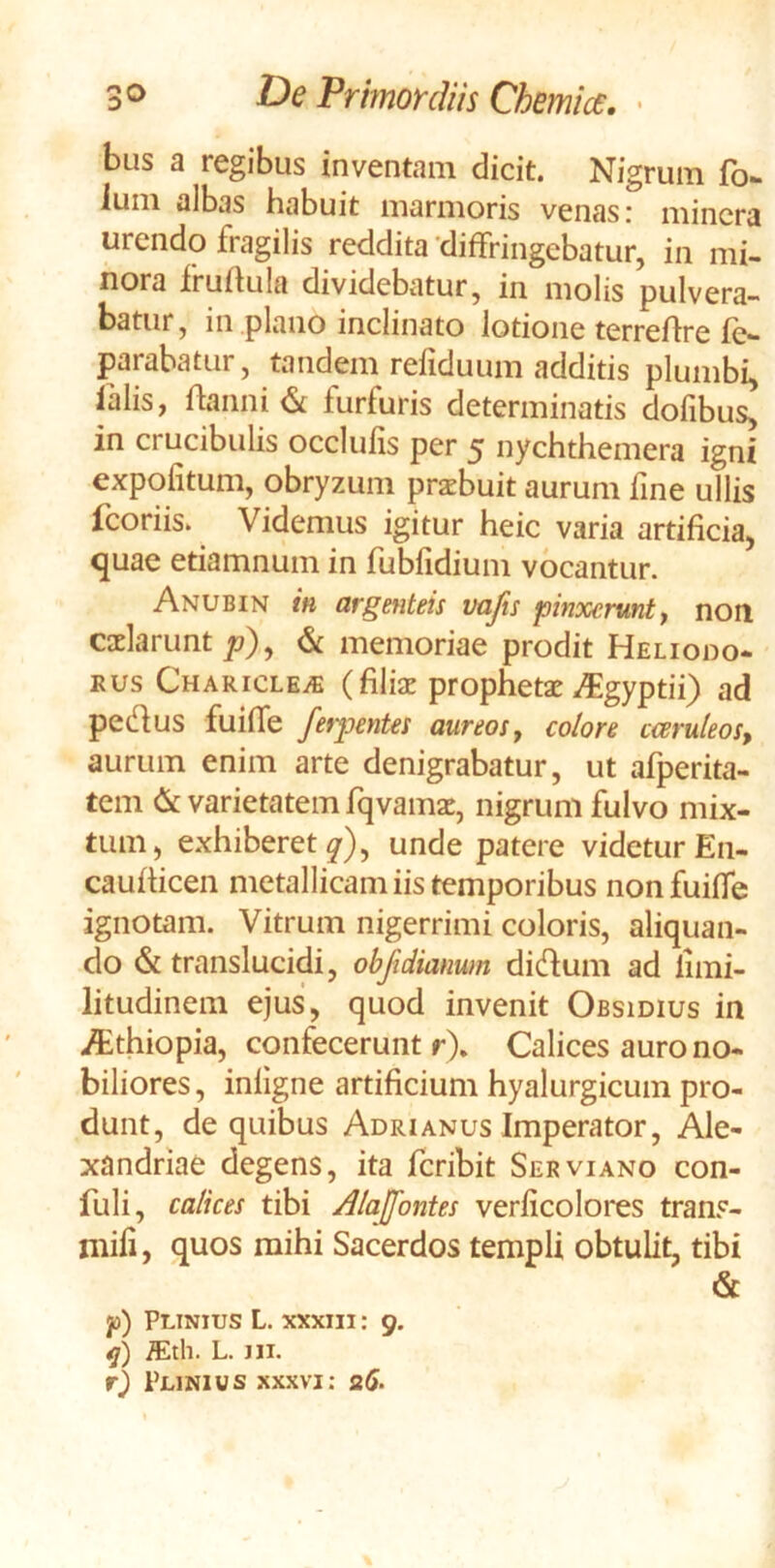 bus a regibus inventam dicit. Nigrum fo- ^tmi albas Habuit marmoris venas r mincra urendo fragilis reddita 'diffringebatur, in mi- nora fruftula dividebatur, in molis pulvera- batur, in plano inclinato lotione terreflre fe^ parabatur, tandem refiduum additis plumbi, lalis, ftanni <St furfuris determinatis dofibus, in crucibulis occlulis per 5 nychthemera igni expolitum, obryzum prxbuit aurum fine ullis fcoriis. Videmus igitur heic varia artificia, quae etiamnum in fubfidium vocantur. Anubin in argenteis vafis pinxerunt^ non cdarunt p)^ & memoriae prodit Heliodo- RUS Charicle/s (filiae prophetae ^^gyptii) ad pedus fuiffe ferpentes aureos, colore cceruleos, aurum enim arte denigrabatur, ut afperita- tem & varietatem fqvamac, nigrum fulvo mix- tum, exhiberet^), unde patere videturEn- caulticen metallicam iis temporibus non fuiffe ignotam. Vitrum nigerrimi coloris, aliquan- do & translucidi, objidianum did^um ad limi- litudinem ejus, quod invenit Obsidius in .^thiopia, confecerunt r\ Calices auro no- biliores , inligne artificium hyalurgicum pro- dunt, de quibus Adrianus Imperator, Ale- xandriae degens, ita feribit Servi ano con- fuli, calices tibi Alajfontes verlicolores trans- niifi, quos mihi Sacerdos templi obtulit, tibi & jo) Plinius L. xxxm: 9. ffith. L. ni. r) Plinius xxxvi; s6-