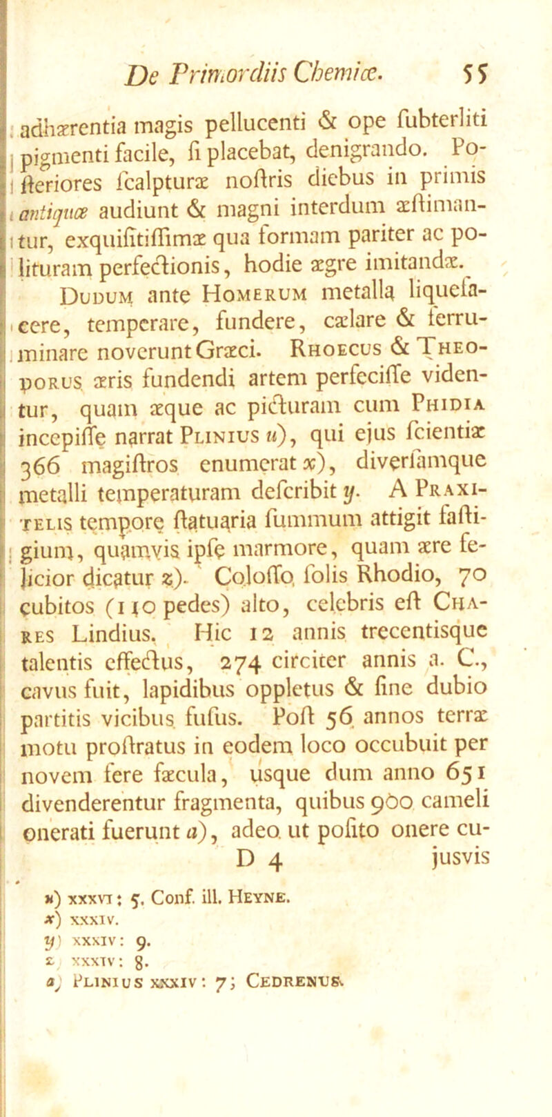 I adherentia magis pellucenti & ope fubterliti j pigmenti facile, fi placebat, denigrando. Po- 1 ikriores icalpture nodris diebus in primis I antigtice audiunt & magni interdum efliman- itur, exquifitilTime qua tormam pariter ac po- ' lituram perfeclionis, hodie aegre imitande. Duuum ante Homerum metalla liqueia- icere, temperare, fundere, celare & terru- I i minare noverunt Greci. Rhoecus & Theo- poRUS eris fundendi artem perfecilTe viden- tur, quam eque ac pitfluram cum Phidia incepiffe narrat Plinius m)? ejus fcientie 366 magiftros enumerat x), diverlamque I metalli temperaturam deferibit ij. A Praxi- ' TELIS tempore Ratuaria fummum attigit fafli- f j gium, quainyis ipf<? marmore, quam ere fe- I Jicior dicatur «)- ColoiTo, folis Rhodio, 70 I cubitos (no pedes) alto, celebris eft Cha- ! RES Lindius, , Hic 12 annis trecentisque i talentis cffeHus, 274 circiter annis a. C, cavus fuit, lapidibus oppletus & fine dubio partitis vicibus fufus. Poft 56 annos terre : motu profiratus in eodem loco occubuit per novem fere fecula,' usque dum anno 651 i divenderentur fragmenta, quibus 9O0 cameli 1 onerati fuerunt a), adeo, ut pofito onere cu- D 4 jusvis k) xxxvt ; 5, Conf. ili. Heyne. x) XXXIV. tj) XXXIV: 9. 2. XXXIV: g. Plinius XXXIV; 7; Cedrenvs^