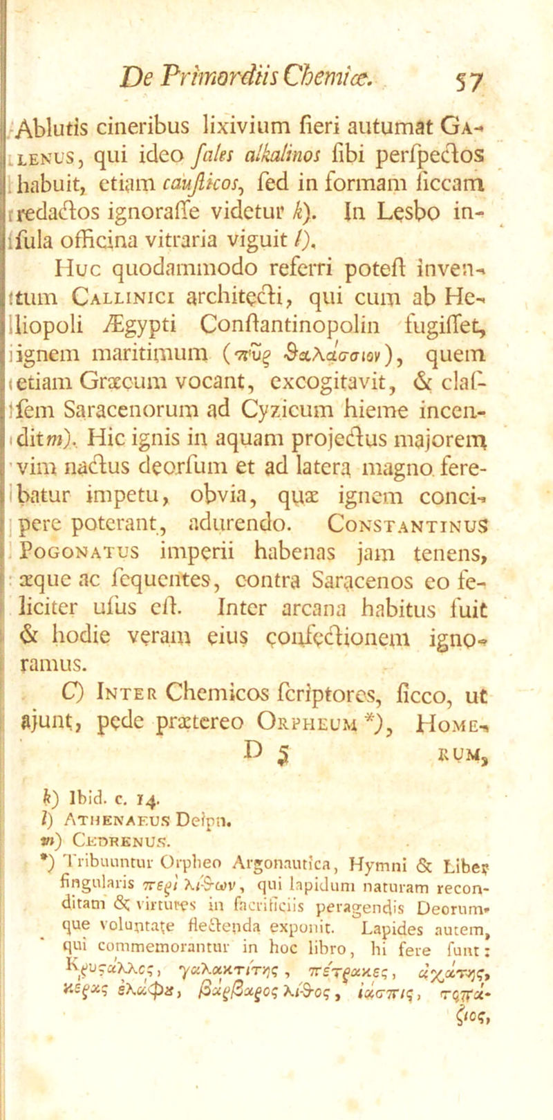 'Ablutis cineribus lixivium fieri autumat Ga-* iLEKuSj qui ideo faks alkalinoi fibi perfpeclos l habuit, ttmn caujlkos^ fed in formam liceam tredados ignoralTe videtur k}. In L^sbo in- Ifula officina vitraria viguit /), Huc quodammodo referri potefl inven-i ftum Callinici architcHi, qui cum ab Hc- lliopoli i^^gypti Confiantinopolin fugilTet, Iignem maritimum BsiXaaam), quem <etiam Graecum vocant, excogitavit, & clal- }fem Saracenorum ad Cyzicum hieme inceii- tditwj). Hic ignis in aquam projeHus majorem ’vim naefus deorfum et ad latera magno, fere- Ibatur impetu, obvia, qviae ignem concie ] pere poterant, adurendo. Constantinus . PoGONATus imperii habenas jam tenens, . 2cque ac fequentes, contra Saracenos eo fe- ‘ liciter ullis clf. Inter arcana habitus fuit ^ & hodie veram eius coufeclionem igno«» i ramus. ! C) Inter Chcmicos feriptores, ficco, ut ii ajunt, pede prxtcreo Orpheum^, Home-» D 5 rum, fe) Ibid. c. 14. l) Athenaf.u.*? De?pn. *») Ckdrknus. *} Tiibunntiu- Oipbeo Argonautica, Hymni & Libe? fingularis Ki-S-cov, qui lapidum naturam recon- ditam (Sc virtutes in facriticiis peragendis Deorum- que voluntate fleibenda exponit. Lapides autem, qui commemorantur in hoc libro, hi fere fuiit; , TreVfaite;, 8\x<pis, Xi-d-oq, ixcTTK;,