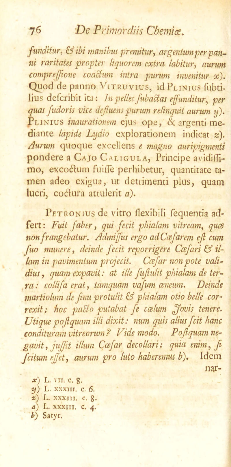 funditur^ & ibi manibus premitur j argentum per pan- ni raritates propter liquorem extra labitur^ nurum comprejjione coaUuni intra pmrum invenitur x). Quod de panno Vitruvius, id Plinius fubti- lius deferibit ita: In pelles fubadas effunditur^ per quas fudoris vice defluens purum relinquit aurum y). f^LiNius inaurationem ejus ope, & argenti me- diante lapide Lydio explorationem indicat z). Aurum quoque excellens e magno auripigmenti pondere a Cajo Caligula, Principe avididi- mo, excodum fuifle perhibetur, quantitate ta- men adeo exigua, ut detiimenti plus, quam lucri, codura attulerit a). Petronius de vitro flexibili fequentia ad- fert: Fuit faber j qui fecit phialam vitream^ quee non frangebatur. Admiffus ergo adCcefarem ejl cum fuo munere, deinde fecit reporrigere Ccefari & il- lam in pavimentum projecit. Ccsfar non pote vali- dius j quam expavit: at ille fujlulit phialam de ter- ja: collifaeratj tamquam vafum ceneum. Deinde martiolum de finu protulit & phialam otio belle cor- rexit; hoc pado putabat fe coelum ^ovis tenere. Utiquepojlquam illi dixit: mm quis aliusfcit hanc condituram vitreorum? Vide modo. Pojlquam ne- gavit jjujfit illum Caefar decollari; quia enim., f fcitum effet, aurum pro luto haberemus b). Idem nar- x) L. \ii. c. g. y) L. xxxiii. c. 5. a) L. XXXI11. c. g. a) L. XXXIII, c. 4. h) Satyr.