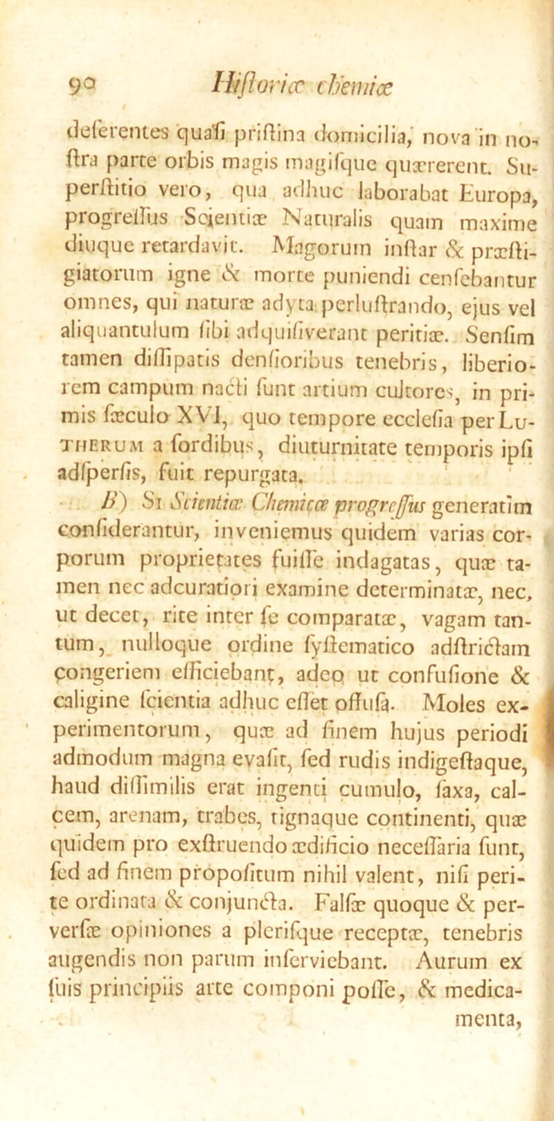 deferentes quafi pridina domicilia,' nova in no- flra parce orbis magis magifque qiiTrerent. Su- perftitio vero, qua adhuc laborabat Europa, progrellijs Scientiae Naturalis quam maxime diuquc retardavit. Magorum inftar & prxtti- giatorum igne morte {)uniendi cenfebautur omnes, qui naturx adyta perluftrando, ejus vel aliquantulum libi adquiliverant peritix. Senfim tamen dillipacis denlioribus tenebris, liberio- rem campum nacti funt artium cultores, in pri- mis fxculo XVJ, quo tempore ecclelia perLu- TirERUM a fordibus, diuturnitate temporis ipfi adfper/is, fuit repurgata. /y) Si Scientia; Cliemifce progreffus generatim confiderantur, inveniemus quidem varias cor- porum proprieptes fuille indagatas, qux ta- men nec adeuratiori examine determinatx, nec, ut decet, rite inter fe comparatx, vagam tan- tum, nulloque ordine fyttematico adftri6>ain pongeriem elficiebanp adep ut confufione & caligine (cientia adhuc eflet offufa. Moles ex- perimentorum, qux ad finem hujus periodi admodum magna evalit, fed rudis indigeftaque, haud dillimilis erat ingenti cumulo, laxa, cal- cem, arenam, trabes, rignaque continenti, qux quidem pro exfiruendo xdificio necefiaria funt, fed ad finem propolitum nihil valent, nili peri- te ordinata & conjunt^fa. Fallx quoque & per- verfx opiniones a plcrifque receptx, tenebris augendis non parum inlervicbant. Aurum ex Illis principiis arte componi polle, ^ medica- menta,