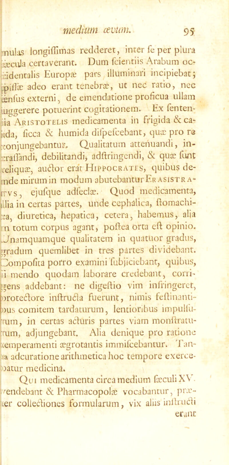 j^nulas longiflimas redderet, inter fe per plura liEcula certaverant. Dum fdentiis Arabum oc- cidentalis EuropiE pars illuminari incipiebat; iiHir adeo erant tenebrae, ut nec ratio, nec ffinfus externi, de emendatione proficua ullam Luggerere potuerint cogitationem. Ex fenten- ila Aristotelis medicamenta in frigida &ca- iqda, ficca & humida difpefcebant, qux pro rs conjungebantur. Qualitatum attenuandi, in- craildidi, debilitandi^ adftringcndi, & quae funC eeliquoe, audor era't Hippocrates, quibus de- mde mirum in modum abutebantur Er asistra- rrvs, ejuft]ue adfeclae. Quod medicamenta, lUia in certas partes, unde cephalica, ftomachi- ::a, diuretica, hepatica, cetera, habemus, alia rn totum corpus agant, poEea orta eft opinio. Unamquamque qualitatem In quatuor gradus, gradum quemlibet in tres partes dividebant. Dompolita porro examini Tubjiciebant, quibus, il mendo quodam laborare credebant, corri- gens addebant: ne digeftio vim infringeret, orotedore inftruda fuerunt, nimis teflinanti- »us comitem tardaturum, lentioribus impulfu- rum, in certas aduris partes viam monltraui- Tum, adjungebant. Alia denique pro ratione temperamenti aegrotantis immilcebantur. Tan- ia adeuratione arithmetica hoc tempore exerce- oatur medicina. Qui medicamenta circa medium faeculiXV'- ^endebant & Pharmacopolae vocabantur, piT- ter collediones formularum, vix aliis inllrudi erane