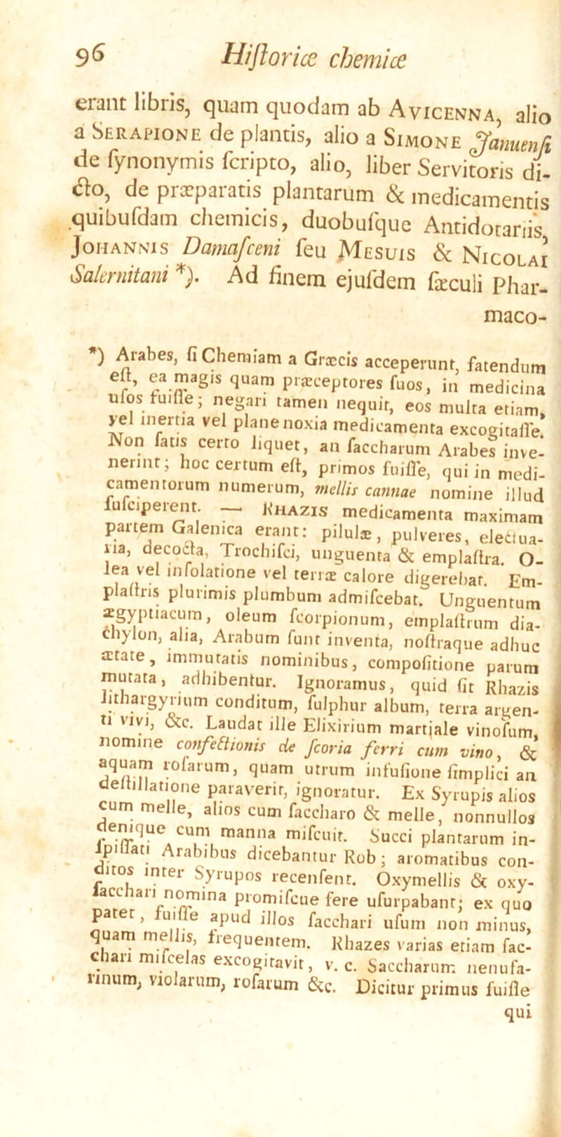 erant libris, quam quodam ab Avicenna, alio a Serapione de plantis, alio a Simone ^amenfi de fynonymis fcripto, alio, liber Servitoris di- ao, de prxparatis plantarum & medicamentis .quibufdam chemicis, duobufquc Antidotanis JoMANNis Damafceni feu JVIesuis & Nicolai Salcfuitani ). Ad finem ejuldem firculi Phar- maco- *) Arabes, fi Chemiam a Grxcis acceperunt, fatendum r prjBceptores fuos, in medicina ufos tuifle; negan tamen nequit, eos multa etiam, yel inertia vel plane noxia medicamenta excogitalfe! Non fatis certo liquet, an faccbarum Arabes inve- nerint; hoc certum efl, primos fuiflb, qui in medi- camentorum numerum, mellis cannae nomine illud fufciperein — Rhazis medicamenta maximam partem Galeima erant; pilula;, pulveres, electua- iia, decodta, Trochifci, unguenta & emplaltra. O- Jea vel infolatione vel terras calore digerebar, Em- plallris plurimis plumbum admifeebat. Unguentum xgyptiacum, oleum fcorpionum, emplalhum dia- cliylon, alia, Arabum funt inventa, noltraque adhuc atate, immutatis nominibus, compofitione parum mutata, adhibentur. Ignoramus, quid fit Rhazis Jithargyrium conditum, fulphur album, terra argen- ti vivi, &c. Laudat ilJe Elixirium martjale vinofum. nomine confeElionis de /coria ferri cum vino, & aquam rofarum, quam utrum infufione fimplici an deltillatione paraverit, ignoratur. Ex Syrupis alios cum meile, alios cum faccharo & meile, nonnullos demque cum manna mifcuir. Succi plantarum in- Ipdlati Arabibus dicebantur Rob; aromatibus con- ditos inter Syrupos recenfent. Oxymellis & oxy- lacchari nomina promifeue fere ufurpabant; ex quo patet, fuiffe apud illos facchari ufum non minus, q arn me is, lequentem. Rhazes varias etiam fac- chari mifcelas excogitavit, V. c. Saccharum nenufa- nnum, violarum, rofarum &c. Dicitur primus fuifle qui