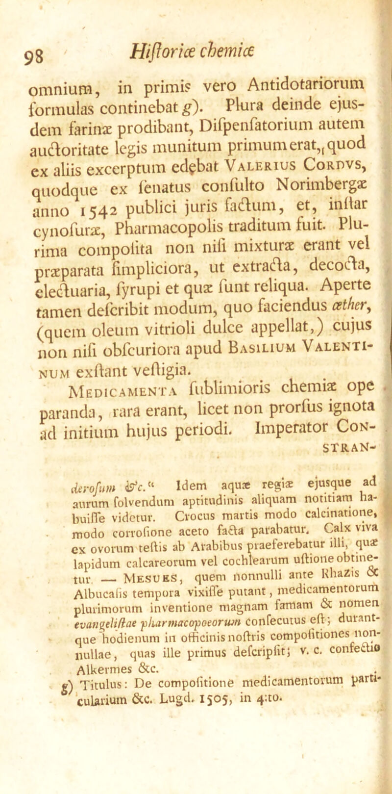 omnium, in primi? vero Antidotariorum formulas continebat ^). Plura deinde ejus- dem farinJE prodibant, Dirpenfatorium autem audoritate legis munitum primum erat,, quod ex aliis excerptum edebat Valerius Cordvs, quodque ex lenatus coniulto Norimbergsc anno i54^ publici juris fa<flum, et, initar cynofur^E, Pharmacopolis traditum fuit. Plu- rima compotita non nili mixturae erant vel praeparata iimpliciora, ut extradfa, decocta, cledluaria, fyrupi et quae funt reliqua. Aperte tamen deferibit modum, quo faciendus cether^ (quem oleum vitrioli dulce appellat,) cujus non nifi obfcuriora apud Basilium Valenti- NUM exftant vefligia. Medicamenta fiiblimioris chemiae ope . paranda, rara erant, licet non prorfus ignota ad initium hujus periodi. Imperator Con- stran- iierofum Idem aqu» regis ejiisque ad aurum folvendum aptitudinis aliquam notitiam ha- buiJTe videtur. Crocus martis modo calcinatione, modo conofione aceto fafta parabatur. Calx viva cx ovorum teftis ab Arabibus praeferebatur illi, qus lapidum calcareorum vel cochlearum uftioneobnn^ tur Mesuks, quem nonnulli ante KbaZis cC Albucalis tempora vixifle putant, medicamentorum plurimorum inventione magnam famam & nomen tvaugelifiae ■pkarmacctpoeorujn confecutus eft; durant- que hodienum in officinis noftris compolitiones non- nullae, quas ille primus deferipiitj v. c. confetuo Alkermes &c. g) Titulus: De compolitione medicamentorum parti» ‘cularium &C. Lugd. 1505, in 4;to.