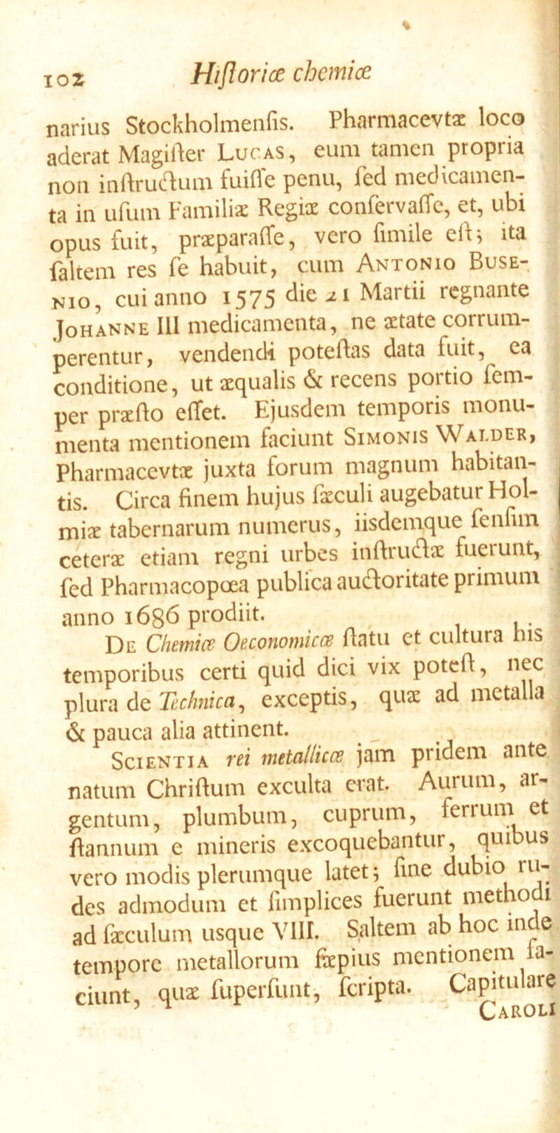 narius Stockholmenfis. Pharmacevtac loco aderat Magider Lucas, eum tamen propria non inftrue^um fuifle penu, fed medicamen- ta in ufum Familiae Regix confervalTe, et, ubi opus fuit, praeparaife, vero fimile eli^ ita faltem res fe habuit, cum Antonio Buse- Nio, cui anno 1575 die ^1 Martii regnante JoHANNE III medicamenta, ne aetate corrum- perentur, vendendi poteftas data fuit, ea conditione, ut aequalis & recens portio fem- per praedo elTet. Ejusdem temporis monu- menta mentionem faciunt Simonis Wai.der, Pharmacevtae juxta forum magnum habitan- tis. Circa finem hujus faeculi augebatur Hol- miae tabernarum numerus, iisdemque fenfun ceterae etiam regni urbes inftrudae fuerunt, fed Pharmacopoea publica auctoritate primum anno 1636 prodiit. De Chemice Oeconomkce datu et cultura nis temporibus certi quid dici vix potcd, nec plura de Kfto, exceptis, quae ad metalla & pauca alia attinent. Scientia vei metallicce jam pridem ante natum Chridum exculta erat. Aurum, ar- gentum, plumbum, cuprum, ferrum et dannum e mineris excoquebantur, quibus vero modis plerumque latet; dne dubio ru- des admodum et fimplices fuerunt methodi ad facculum usque VllI. Saltem ab hoc inde tempore metallorum fepius mentionem ta- ciunt, qu2 fuperfunt, feripta. Capitulare