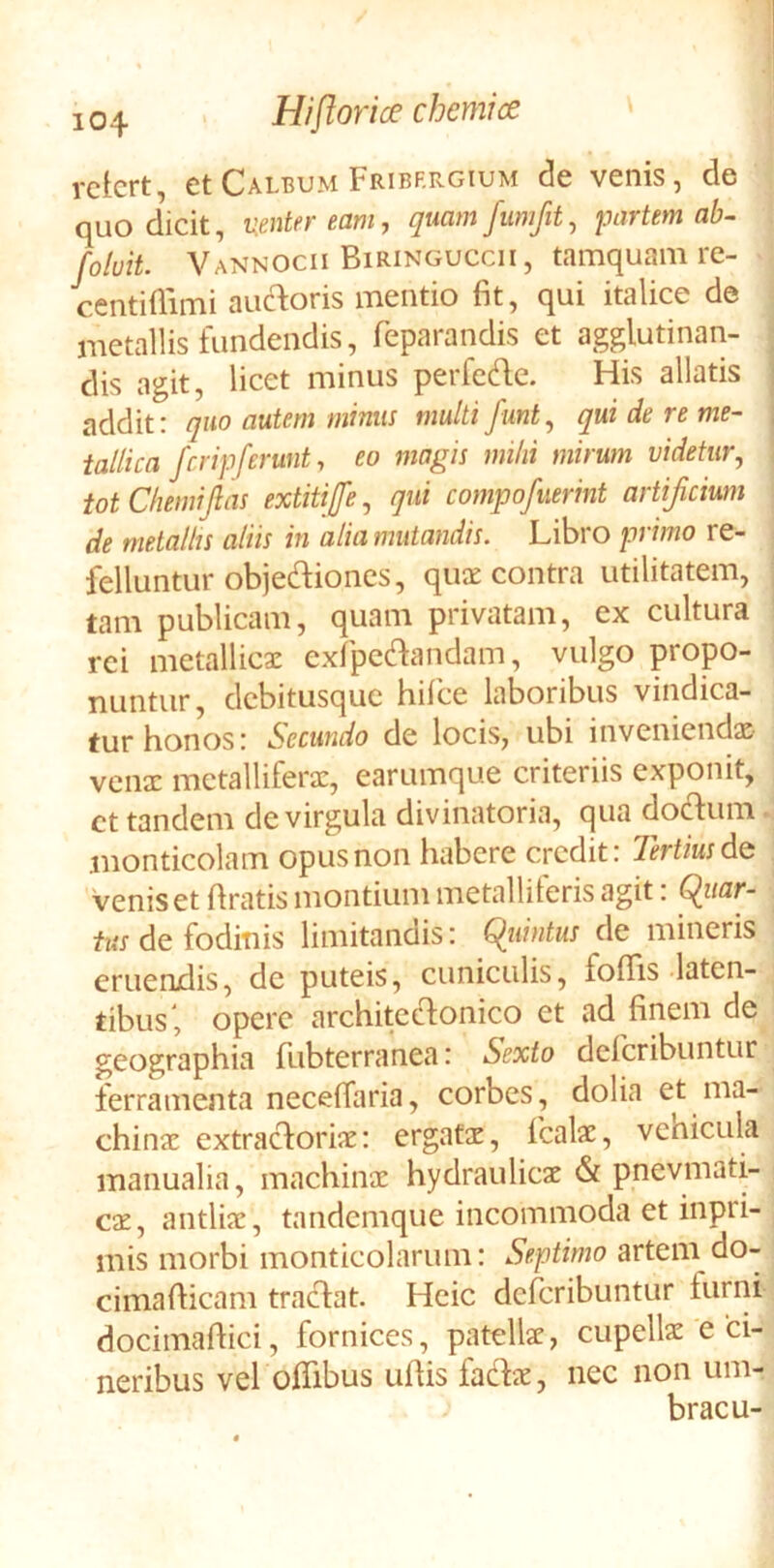 1 104 Hi flor i ce chemice rctcrt, etCALBUM Fribf.rgium de venis, de quo dicit, nenter eam, qmmfumfit^ partem ab^ /oluit. Vannocii Biringuccii, tamquam re- centillimi auc^toris mentio fit, qui italice de = metallis fundendis, feparandis et agglutinan- dis agit, licet minus perfedc. His allatis addit: quo autem minus multi fmt.^ qui de re me- tallica fcrip ferunt, eo magis mihi mirum videtur, totChemiJlas extitiffe, qui compofaerint artificium de metallis aliis in alia mutandis. Libro primo re- i feliuntur objediones, quce contra utilitatem, | tam publicam, quam privatam, ex cultura ! rei metallicae exfpcdandam, vulgo popo- nuntur, debitusque hifce laboribus vindica- tur honos: Secundo de locis, ubi inveniendae venae metalliferae, earumque criteriis exponit, ct tandem de virgula divinatoria, qua doclum. monticolam opus non habere credit: Tertius dQ . venis et firatis montium metalliferis agit: Cluar- tus de fodinis limitandis: Cluintus de mineris eruendis, dc puteis, cuniculis, foflis laten- tibus', opere architeclonico et ad finem de geographia fubterranea: Sexto deferibuntur ferramenta necelfaria, corbes, dolia et ma- chinae extracloriae: ergatae, fcalae, venicula manualia, machinae hydraulicae <St pnevmati- cae, antliae, tandemque incommoda et inpri-, mis morbi monticolarum: Septimo artem do- cimafticam traclat. Hcic deferibuntur furni docimaftici, fornices, patellae, cupellae e ci- neribus vel offibus ullis faclae, nec non um- bracu-