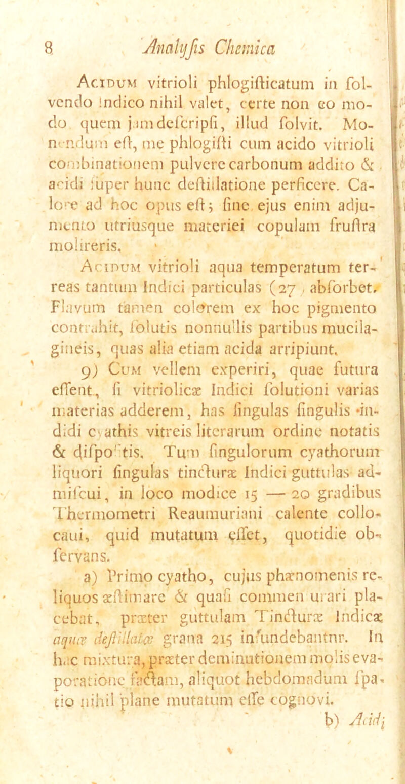 Acidum vitrioli phlogifticatum in fol- , vendo indico nihil valet, certe non eo mo- I* do quem j.imdefcripfi, illud folvit. Mo- nendum efl, me phlogilti cum acido vitrioli cornbinationem pulvere carbonum addito & a-'idi iuper hunc deftiilatione perficere. Ca- lore ad hoc opuseftj fine ejus enim adju- mento utriusque materiei copulam fruflra molireris, Acidum vitrioli aqua temperatum ter-' reas tantum Indici particulas (27 abforbet. Flavum tamen colorem ex hoc pigmento contrahit, lolutis nonnullis partibus mucila- gineis, quas alia etiam acida arripiunt, 9; Cum vellem experiri, quae futura eflent, fi vitriolicae Indici folutioqi varias materias adderem, has lingulas lingulis «in- didi esathis vitreis literarum ordine notatis & difpo' tis. Tum fingulorum cyathorum liquori lingulas tinclurat Indici guttulas ad- mifcui, in loco modice 15 —20 gradibus Thermometri Reaumuriani calente collo- caui, quid mutatum elfet, quotidie ob- fervans. a) Primo cyatho, cujus pharnomenis re- liquos aeftimarc & quafi commea u» ari pla- cebat, praeter guttulam Tin&urx Indicat aqtuv dejlillata grana 215 infundebantur. In ; hac mixtura, prseter deminutionem molis eva- poratione faaam, aliquot hebdomadum ipa- tio nihil plane mutatum elfe cognovi. b) Acidi