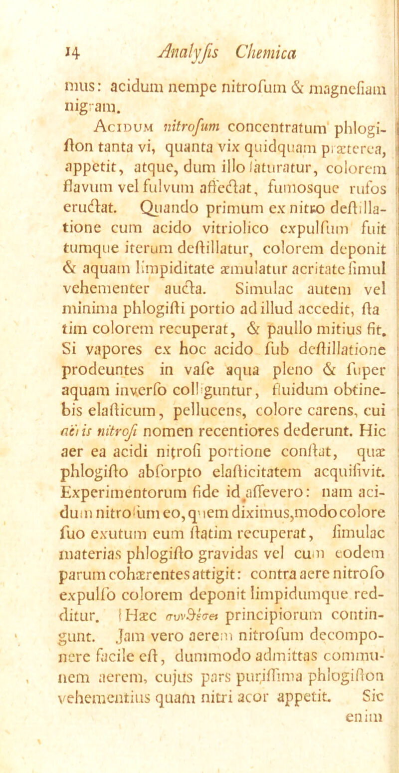 mus: acidum nempe nitrofum & magnefiam nigram. Acidum nitrofum concentratum phlogi- | don tanta vi, quanta vix quidquam praeterea, appetit, atque, dum illo laturatur, eoiorem | flavum vel fulvum affc&at, fumosque rufos eruedat. Quando primum ex nit&o dedilla- tione cum acido vitriolico expulfum fuit tumque iterum dedillatur, colorem deponit & aquam limpiditate aemulatur acritate limul vehementer aucla. Simulae autem vel minima phlogidi portio ad illud accedit, da tim colorem recuperat, & paullo mitius fit. Si vapores ex hoc acido fub dedillatione prodeuntes in vafe aqua pleno 6£ fuper aquam inv.erfo collguntur, fluidum obtine- bis eladicum, pellucens, colore carens, cui fiet is nitrofi nomen recentiores dederunt. Hic aer ea acidi nitrofi portione condat, quae phlogido abforpto eladicitatem acquifivit. Experimentorum fide id aflevero: nam aci- dum nitrofiim eo, quem diximus,modocolore fuo exutum eum datim recuperat, limulae materias phlogido gravidas vel cum eodem parum cohaerentes attigit: contra aere nitrofo expullo colorem deponit limpidumque red- ditur. [Haec rrvvSsaei principiorum contin- gunt. jam vero aerem nitrofum decompo- nerc facile ed, dummodo admittas commu- nem aerem, cujus pars pur,idima phlogidon vehementius quam nitri acor appetit Sic enim