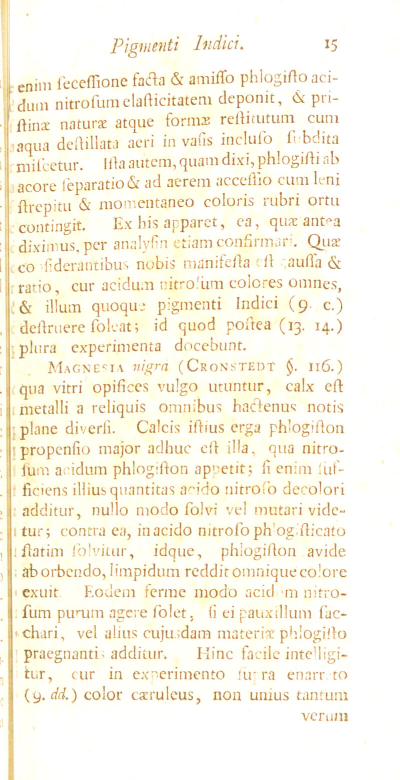 1 enim feceflione fafta & amiffo phlogifioaci- rl.mi nitrofumelafticitatem deponit, & pri- dum nitrofumelafticitatem deponit, & pr ftina: naturae atque formae reftitutum cum aqua deftillata aeri in vafis inclufo Abdita mifcetur. Ida autem, quam dixi, phlogifti ab acore leparatiofit ad acrem acceflio cum leni Arepitu & momentaneo coloris rubri ortu contingit. Ex bis apparet, ea, quae ant^a diximus, per analyfin etiam confirmari. Quae co •iiderantibus nobis manifefta di aufla & ratio, cur acidum nitrolum colores omnes, t & illum quoque pigmenti Indici (9. c.) definiere foleat; id quod poftea (13. 14.) plura experimenta docebunt. Magnesia nigra (CronstedT §. 116.) iqua vitri opifices vulgo utuntur, calx eft metalli a reliquis omnibus hactenus notis ■. plane diverii. Calcis ifiius erga phlogifton propenfio major adhuc eft illa, qua nitro- fum acidum phlogifton appetit5 fi enim iuf- ficiens illius quantitas acido iiitrofo decolori additur, nullo modo folvi vel mutari vide- itur; contra ea, in acido nitrofo phog.fticnto 1 fiatim folvitur, idque, phlogifion avide aborbendo, limpidum redditomniqueco'ore texuit Eodem ferme modo acid m nitro- fum purum agere fiolet. (i ei pauxillum fac- fcchari, vel alius cujusdam materia phlogifto ; praegnantia additur. Hinc facile intelligi- itur, cur in experimento iir ra enanvto (9. dd.) color caeruleus, non unius tantum verum