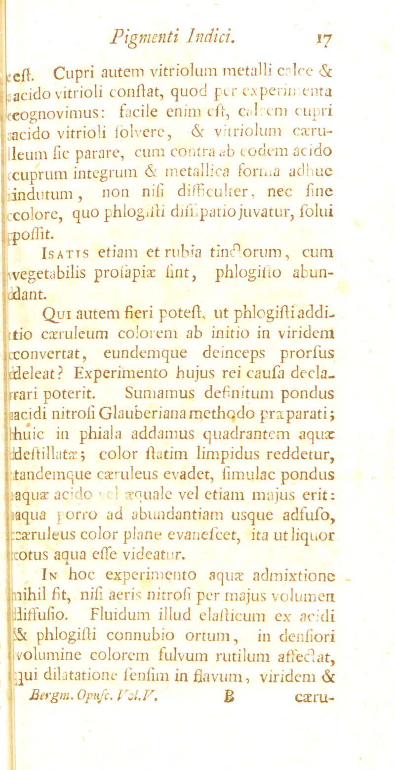 efi. Cupri autem vitriolum metalli calce & acido vitrioli conflat, quod per e.xperiu enta {cognovimus: facile enim eO, cal em cupri recido vitrioli folverc, & vitriolum caeru- leum fic parare, cum contra ab eodem acido ccuprum integrum & metallica forma adhuc indutum, non nili difficulter, nec fine colore, quo phloguli dmipatio juvatur, folui ollit. Isatts etiam et rubia tindorum, cum vegetabilis proiapiae lint, phlogiho abun- ant. Qui autem fieri potefl, ut phlogifli addi- tio caeruleum colotem ab initio in virident cconvertat, eundemque deinceps prorfus cdeleat? Experimento hujus rei caufa decla- mari poterit. Sumamus definitum pondus acidi nitroli Glauberiana methodo priparati; :huic in phiala addamus quadrantem aqux ddiillatej color flatim limpidus reddetur, tandemque caeruleus evadet, limulae pondus aquae addo 1 1 aequale vel etiam majus erit: aqua } orro ad abundantiam usque adfufo, :xruleus color plane evanefeet, ita ut liquor :otus aqua elTe videatur. In hoc experimento aqux admixtione (nihil fit, nili aeris nitroli per majus volumen ffiffulio. Fluidum illud elaflicum ex acidi 5& phlogifli connubio ortum, in denfiori l volumine colorem fulvum rutilum affeci at, qui dilatatione fenfim in flavum, viridem & Bergm.Opufc.Val.F. B exru-