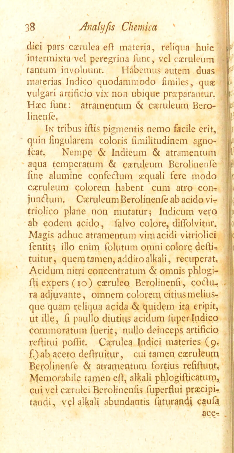 dici pars caerulea ed materia, reliqua huic intermixta vel peregrina funt, vel caeruleum tantum involuunt. Habemus autem duas materias Indico quodammodo fimiles, quae vulgari artificio vix non ubique praeparantur. Haec funt: atramentum & caeruleum Bero- linenfe, In tribus idis pigmentis nemo facile erit, quin lingularem coloris fimilitudinem agno- lcat. Nempe & Indicum & atramentum aqua temperatum & caeruleum Berolinenfe fine alumine confecdum aequali fere modo caeruleum colorem habent cum atro conr juntdum. Caeruleum Berolinenfe ab acido vi- triolico plane non mutatur; Indicum vero ab eodem acido, lalvo colore, diflblvitur. Magis adhuc atramentum vim acidi vitriolici fentit; illo enim folutum omni colore dedi- tuitur, quem tamen, addito alkali, recuperat, Acidum nitri concentratum (St omnis phlogi- di expers (io) caeruleo Berolinenli, coclu- ra adjuvante, omnem colorem citius melius- que quam reliqua acida & quidem ita eripit, ut ille, fi paullo diutius acidum luper Indico commoratum fuerit, nullo deinceps artificio reditui podit. Caerulea Indici materies (9, f.)ah aceto dedruitur, cui tamen caeruleum Berolinenfe <St atramentum fortius relidunt, Memorabile tamen ed, alkali phlogidicatum, cui vel caerulei Rerolinenlis fuperflui praecipi- tandi, vel alkali abundantis laturancU caufy
