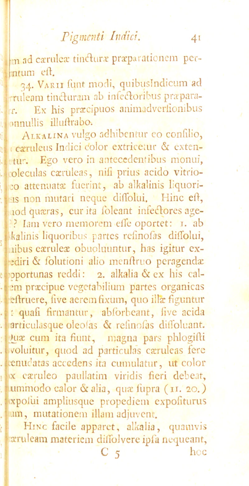 I m ad caeruleae tin&ura praeparationem per- intum eft. 34. Varii funt modi, quibuslndicum ad •ruleani tincturam ab inkctoribus praepara- r. Ex his praecipuos animadveriionibus ,' >nnu!lis illufirabo. Alkalina vulgo adhibentur eo confilio, H caeruleus Indici color extriceiur & exten- s. tu-. Ego vero in antecedentibus monui, oleculas caeruleas, nili prius acido vitrio- jo attenuata: fuerint, ab alkalinis liquori- ■is non mutari neque dilfolui. Hinc eli, - iod quaeras, curita foleant infectores age- ? lam vero memorem effe oportet: 1. ab kalinis liquoribus partes rclinofiis dilfolui, libus caeruleae obupluuntur, has igitur cx- odiri & folutioni alio menftruo peragendae e oportunas reddi: 2. alkalia & ex his cal- • :m praecipue vegetabilium partes organicas ■ 1 elfruere, live aerem fixum, quo illae figuntur . : quali firmantur, ablorbeant, live acida . articulasque oleofas & relinolas dilfoluant. Hia: cum ita fiunt, magna pars phlogifii . /oluitur, quod ad particulas caeruleas fere . renudatas accedens ita cumulatur, ut color ii kx caeruleo paullatim viridis fieri debeat, . ! unimodo calor & alia, quae liipra (ir. 20.) . \xpofui ampliusque propediem expoliturus . iiun, mutationem illam adjuvent. Hinc facile apparet, alkalia, quamvis oeruleam materiem diilolvere ipfa nequeant, C 5 hoc ;1