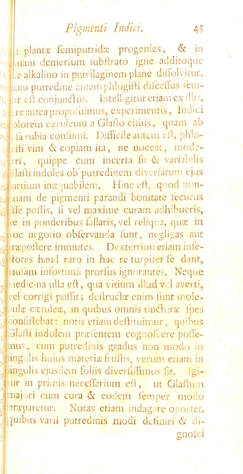 t phintae femiputridx progenies, & in nam demerium iubllrato igne additoque alkalino in putrilaginem plane diflblvitur. tum putredine autem phlogidi dilccfius iem- |rr cd conjundlus. Intelligitur etiam ex dii ', ut antea propoiuimus, experimentis, Indici i)lorem caeruleum a GlaAo citius, quam ab la rubia coniumi. Difficile autem ed, phlo- di vim & copiam ita, nc noceat, mode- rri, quippe cum incerta iit & variabilis Madi indoles ob putredinem diverfarum ejus .artium inaequabilem. Hinc effi quod non- nam de pigmenti parandi bonitate lecurus dfe poffis, ii vel maxime curam adhibueris, .-e in ponderibus fallaris, vel reliqua, qux iu oc negotio obfervanda iunt, negligas aut raepodere immutes. Dexterrimi etiam infe- tores haud raro in hac rc turpiter ie dant, aaulam infortunii prorfus ignorantes. Neque ied*cina ulla ed, qua vitium illud vel averti, :el corrigi poffit; dedruefae enim funt mole- ulqp caeruleae, in quibus omnis tinedurae fpes rjonhdebat: notis etiamdeftituimur, quibus uladi indolem praeientem cognofcere poffe- nus, cum putredinis gradus non modo iu fingulis hu jus materiae frudis, verum etiam in lingulis ejusdem foliis diverliffimus lit. rgi- iur in primis lieceffarium ed, ut Gladum majori cum cura & eodem femper modo praeparetur. Notas etiam indagare oportet, luibus varii putredinis modi definiri & di- gnoici ili Di.