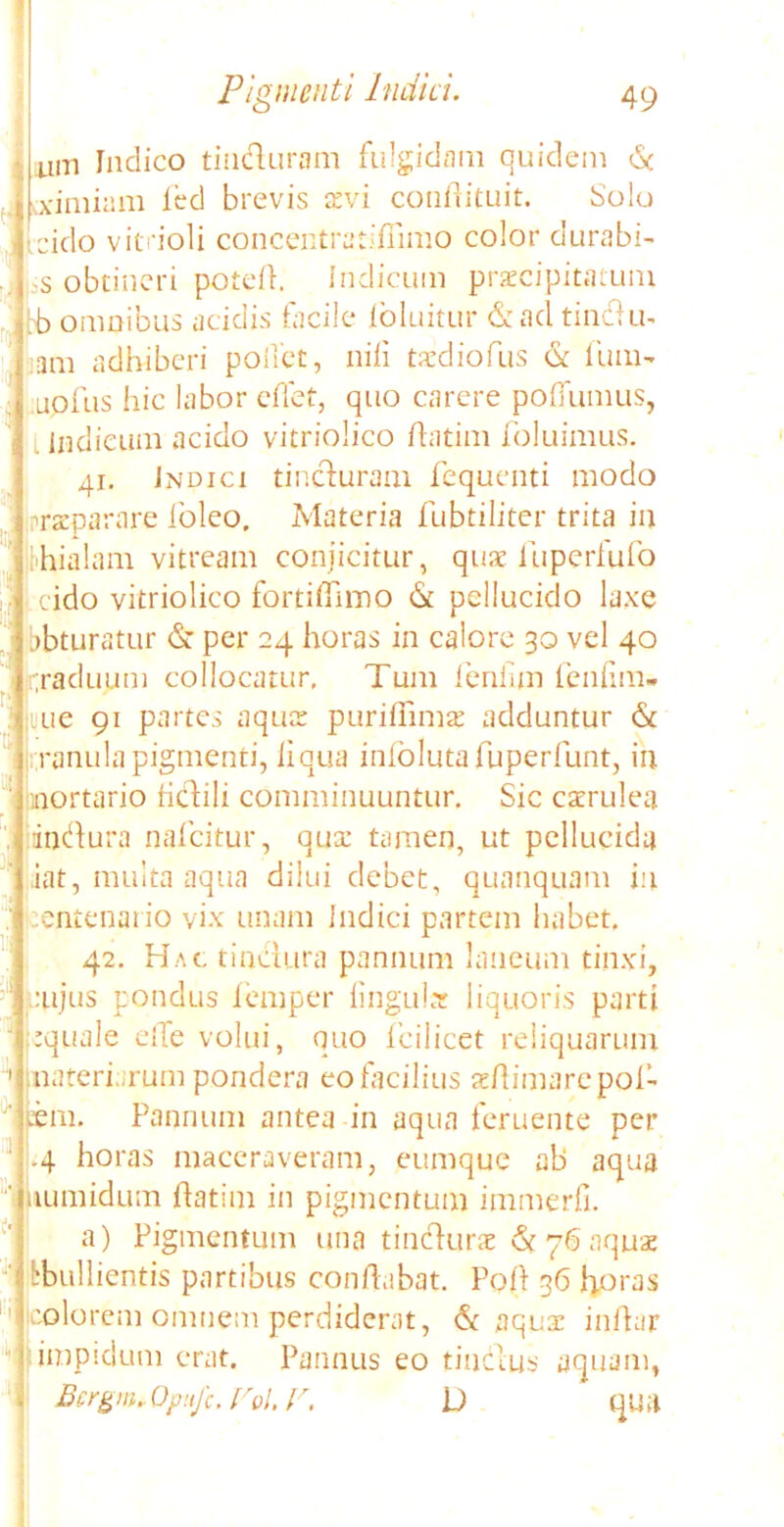 um Indico tin&uram fulgidam quidem & vximiam led brevis aevi conflituit. Solo eido vitrioli concentratiffimo color durabi- s obtineri potefl. Indicum praecipitatum bb omnibus acidis facile ioluitur & aci tindtiu ani adhiberi pollet, nili taedio fus & liim- uofus hic labor effet, quo carere poflumus, Indicum acido vitriolico ftatim foluimus. 41. Indici tincturam fequenti modo praeparare foleo. Materia fubtiliter trita in hhialam vitream conjicitur, quae iiiperfufo eido vitriolico fortiffimo & pellucido laxe bbturatur & per 24 horas in calore 30 vel 40 graduum collocatur. Tum fenfim fenfim- uue 91 partes aquae puriflimae adduntur & ranula pigmenti, liqua infolutafuperfunt, in mortario fictili comminuuntur. Sic caerulea dn<flura nafeitur, qua: tamen, ut pellucida iat, multa aqua dilui debet, quanquam in eentenario vix unam indici partem habet, 42. Hac. tinctura pannum laneum tinxi, cujus pondus feniper linguler liquoris parti equale elTe volui, quo icilicet reliquarum materiarum pondera eo facilius aeftimarepol- lini. Pannum antea in aqua feruente per .4 horas maceraveram, eumque ab aqua tumidum flatim in pigmentum immerfi. a) Pigmentum una tincturae & 76 aquae tbullientis partibus conflabat. Polt .36 horas colorem omnem perdiderat, & aquae inflar impidum erat. Pannus eo tinctus aquam, Bergm,Qpnfc, Vol. V. D qua