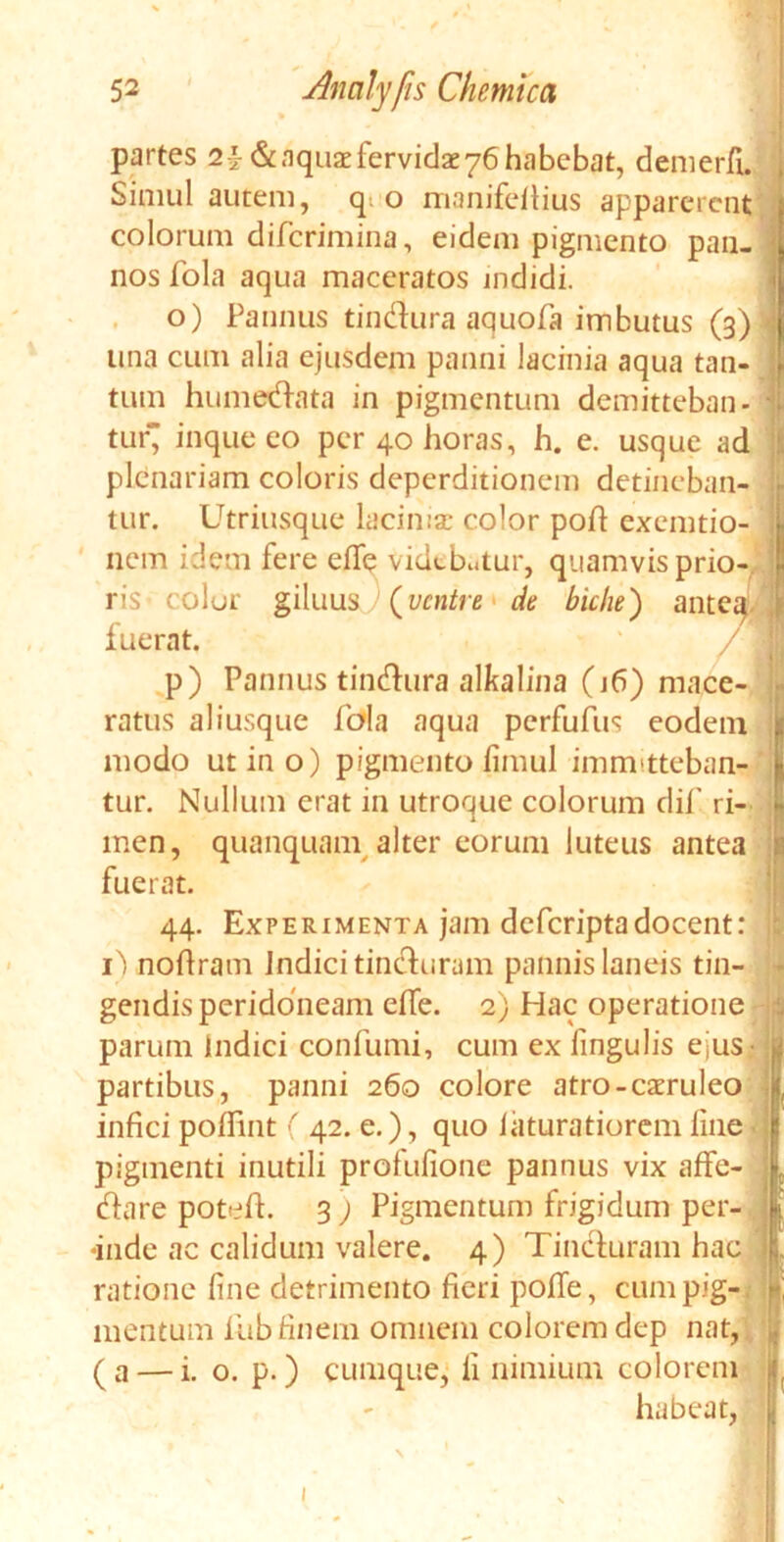 partes 2£ & aquae fervidae 76 habebat, demerfi. Simul autem, q. o manifeltius apparerent colorum diferimina, eidem pigmento pan- nos fola aqua maceratos indidi. o) Pannus tindura aquofa imbutus (3) una cum alia ejusdem panni lacinia aqua tan- tum humedata in pigmentum demitteban- tur inque eo per 40 horas, h. c. usque ad plenariam coloris deperditionem detineban- tur. Utriusque lacinise color poft exemtio- nem idem fere elfe videbatur, quamvis prio- ris- colur giluus (ventre de biche) anteq j fuerat. p) Pannus tindura alkalina (j6) mace- ratus aliusque fola aqua perfufus eodem modo utino) pigmento iimul immitteban- tur. Nullum erat in utroque colorum dif ri- men, quanquain alter eorum luteus antea fuerat. 44. Experimenta jam deferiptadocent: i) nohram indici tinduram pannis laneis tin- gendis peridoneam eife. 2) Hac operatione parum Indici confumi, cum ex lingulis ejus partibus, panni 260 colore atro-caeruleo infici poffint ( 42. e.), quo laturatiorem line pigmenti inutili profulione pannus vix affe- dare potefh 3 ) Pigmentum frigidum per- inde ac calidum valere. 4) Tinduram hac ratione line detrimento fieri polle, cum pig- mentum fiib finem omnem colorem dep nat, (a — i. o. p.) cumque, ii nimium colorem habeat,