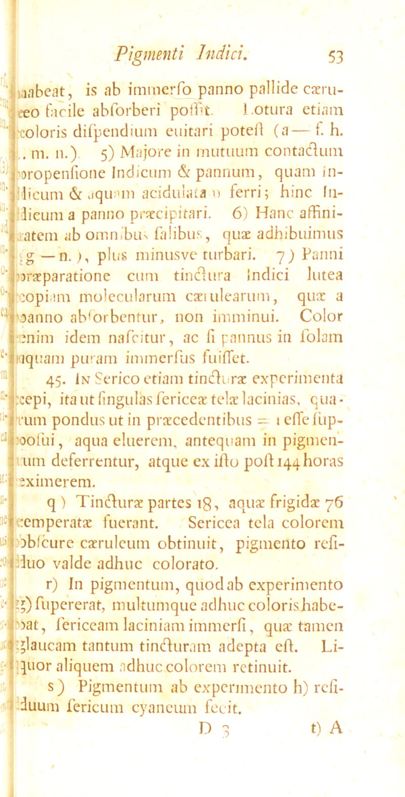 ; 0 0' ei laabeat, is ab immerfo panno pallide caeru- eeo facile abforberi pofiit l otura etiam coloris difpendium euitari poteA (a—f. h. .. m. n.) 5) Majore in mutuum contaclum eoropenlione Indicum & pannum, quam in- imicum & aquam acidulata u ferri; hinc fu- licum a panno praecipitari. 6) Hanc affini- atem ab ommbu> falibus, quae adhibuimus g—n.), plus minusve turbari. 7) Panni praeparatione cum tinclura Indici lutea copiam molecularum caei ulearum, quae a panno absorbentur, non imminui. Color enim idem nafcitur, ac fi pannus in folam aquam puram immerfus fuiffet. 45. In Serico etiam tincli.rae experimenta cepi, ita ut lingulas fericeae telae lacinias, qua • :i‘i rum pondus ut in praecedentibus — lefieiiip- 'oo fu i, aqua eluerem, antequam in pigmen- mm deferrentur, atque ex illo poli 144 horas eximerem. q ) Tinclurae partes 18, aquae frigidae 76 e:emperatae fuerant. Sericea tela colorem abfcure caeruleum obtinuit, pigmento refi- iuo valde adhuc colorato. r) In pigmentum, quod ab experimento ?;) fupererat, multumque adhuc coloris habe- bat, fericeam laciniam immerfi, quae tamen glaucam tantum tinduram adepta e A. Li- quor aliquem adhuc colorem retinuit. s) Pigmentum ab experimento h) reli- cuum fericum cyaneum fecit. D q t) A it: Il- IIC ni ;o i:e jt